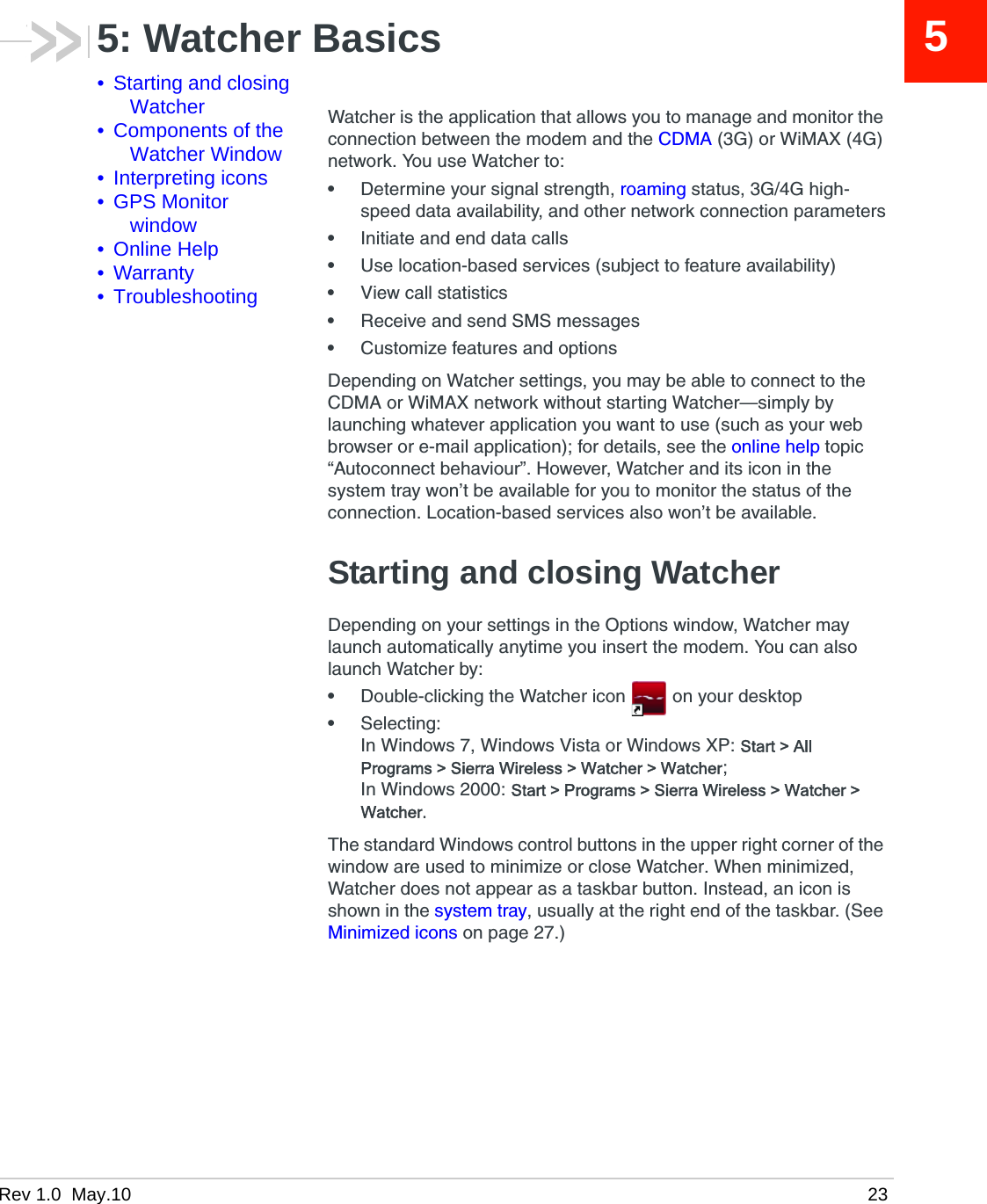 Rev 1.0  May.10 2355: Watcher Basics• Starting and closing Watcher• Components of the Watcher Window• Interpreting icons• GPS Monitor window• Online Help• Warranty• TroubleshootingWatcher is the application that allows you to manage and monitor the connection between the modem and the CDMA (3G) or WiMAX (4G) network. You use Watcher to:•Determine your signal strength, roaming status, 3G/4G high-speed data availability, and other network connection parameters•Initiate and end data calls•Use location-based services (subject to feature availability)•View call statistics•Receive and send SMS messages•Customize features and optionsDepending on Watcher settings, you may be able to connect to the CDMA or WiMAX network without starting Watcher—simply by launching whatever application you want to use (such as your web browser or e-mail application); for details, see the online help topic “Autoconnect behaviour”. However, Watcher and its icon in the system tray won’t be available for you to monitor the status of the connection. Location-based services also won’t be available.Starting and closing WatcherDepending on your settings in the Options window, Watcher may launch automatically anytime you insert the modem. You can also launch Watcher by:•Double-clicking the Watcher icon  on your desktop•Selecting:In Windows 7, Windows Vista or Windows XP: Start &gt; All Programs &gt; Sierra Wireless &gt; Watcher &gt; Watcher;In Windows 2000: Start &gt; Programs &gt; Sierra Wireless &gt; Watcher &gt; Watcher.The standard Windows control buttons in the upper right corner of the window are used to minimize or close Watcher. When minimized, Watcher does not appear as a taskbar button. Instead, an icon is shown in the system tray, usually at the right end of the taskbar. (See Minimized icons on page 27.)