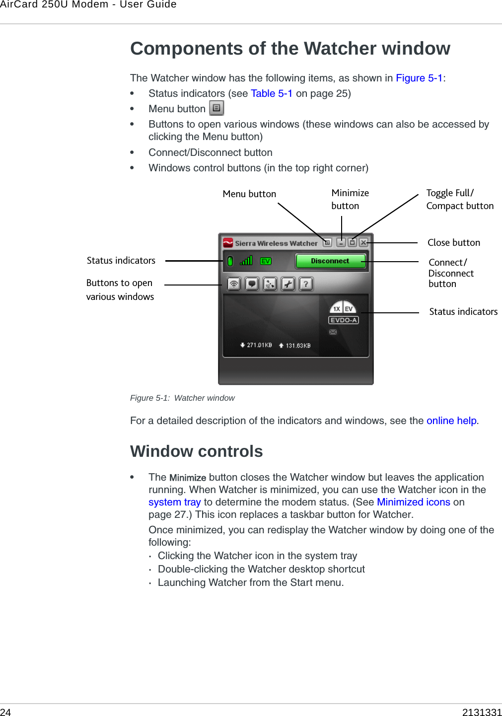 AirCard 250U Modem - User Guide24 2131331Components of the Watcher windowThe Watcher window has the following items, as shown in Figure 5-1:•Status indicators (see Tabl e 5 - 1  on page 25)•Menu button •Buttons to open various windows (these windows can also be accessed by clicking the Menu button)•Connect/Disconnect button•Windows control buttons (in the top right corner)Figure 5-1: Watcher windowFor a detailed description of the indicators and windows, see the online help.Window controls•The Minimize button closes the Watcher window but leaves the application running. When Watcher is minimized, you can use the Watcher icon in the system tray to determine the modem status. (See Minimized icons on page 27.) This icon replaces a taskbar button for Watcher.Once minimized, you can redisplay the Watcher window by doing one of the following:·Clicking the Watcher icon in the system tray·Double-clicking the Watcher desktop shortcut·Launching Watcher from the Start menu.Toggle Full/Close buttonMinimizeMenu buttonbuttonDisconnectConnect/ button Compact buttonButtons to openvarious windowsStatus indicatorsStatus indicators