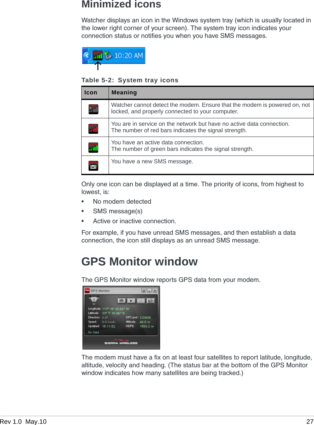 Rev 1.0  May.10 27Minimized iconsWatcher displays an icon in the Windows system tray (which is usually located in the lower right corner of your screen). The system tray icon indicates your connection status or notifies you when you have SMS messages.Only one icon can be displayed at a time. The priority of icons, from highest to lowest, is:•No modem detected•SMS message(s)•Active or inactive connection.For example, if you have unread SMS messages, and then establish a data connection, the icon still displays as an unread SMS message.GPS Monitor windowThe GPS Monitor window reports GPS data from your modem.The modem must have a fix on at least four satellites to report latitude, longitude, altitude, velocity and heading. (The status bar at the bottom of the GPS Monitor window indicates how many satellites are being tracked.)Table 5-2: System tray iconsIcon MeaningWatcher cannot detect the modem. Ensure that the modem is powered on, not locked, and properly connected to your computer.You are in service on the network but have no active data connection.The number of red bars indicates the signal strength.You have an active data connection.The number of green bars indicates the signal strength.You have a new SMS message.