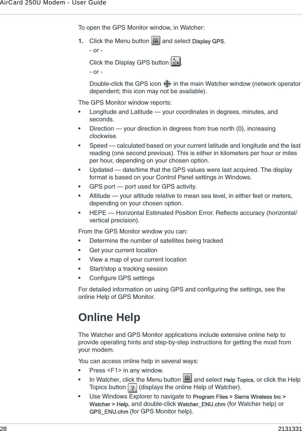 AirCard 250U Modem - User Guide28 2131331To open the GPS Monitor window, in Watcher:1. Click the Menu button   and select Display GPS.- or -Click the Display GPS button  .- or -Double-click the GPS icon   in the main Watcher window (network operator dependent; this icon may not be available).The GPS Monitor window reports:•Longitude and Latitude — your coordinates in degrees, minutes, and seconds.•Direction — your direction in degrees from true north (0), increasing clockwise.•Speed — calculated based on your current latitude and longitude and the last reading (one second previous). This is either in kilometers per hour or miles per hour, depending on your chosen option.•Updated — date/time that the GPS values were last acquired. The display format is based on your Control Panel settings in Windows.•GPS port — port used for GPS activity.•Altitude — your altitude relative to mean sea level, in either feet or meters, depending on your chosen option.•HEPE — Horizontal Estimated Position Error. Reflects accuracy (horizontal/vertical precision).From the GPS Monitor window you can:•Determine the number of satellites being tracked•Get your current location•View a map of your current location•Start/stop a tracking session•Configure GPS settingsFor detailed information on using GPS and configuring the settings, see the online Help of GPS Monitor.Online HelpThe Watcher and GPS Monitor applications include extensive online help to provide operating hints and step-by-step instructions for getting the most from your modem.You can access online help in several ways:•Press &lt;F1&gt; in any window.•In Watcher, click the Menu button   and select Help Topics, or click the Help Topics button   (displays the online Help of Watcher).•Use Windows Explorer to navigate to Program Files &gt; Sierra Wireless Inc &gt; Watcher &gt; Help, and double-click Watcher_ENU.chm (for Watcher help) or GPS_ENU.chm (for GPS Monitor help).