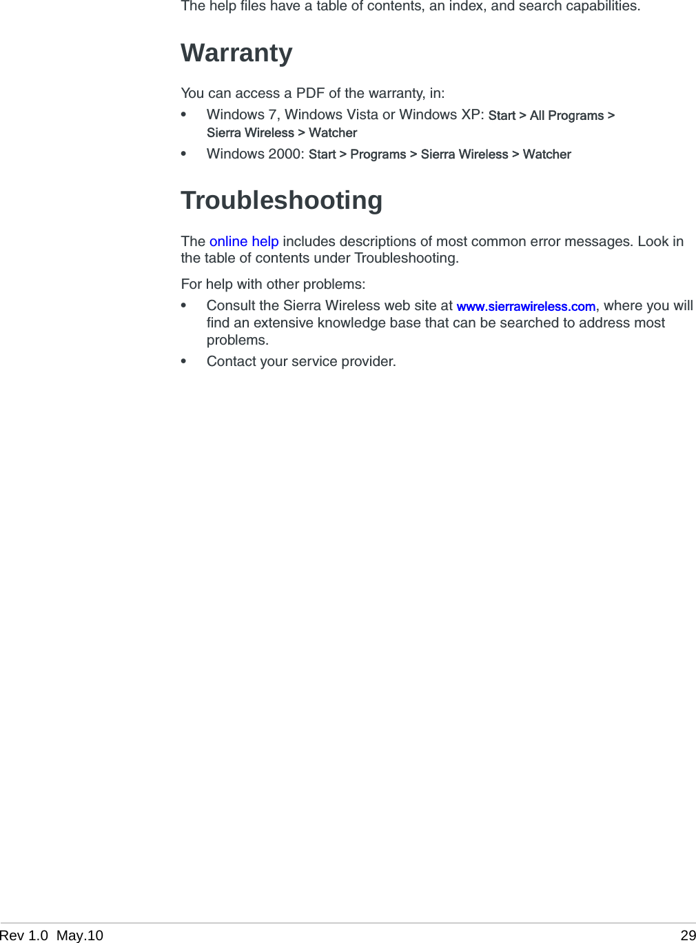 Rev 1.0  May.10 29The help files have a table of contents, an index, and search capabilities.WarrantyYou can access a PDF of the warranty, in:•Windows 7, Windows Vista or Windows XP: Start &gt; All Programs &gt; Sierra Wireless &gt; Watcher•Windows 2000: Start &gt; Programs &gt; Sierra Wireless &gt; WatcherTroubleshootingThe online help includes descriptions of most common error messages. Look in the table of contents under Troubleshooting.For help with other problems:•Consult the Sierra Wireless web site at www.sierrawireless.com, where you will find an extensive knowledge base that can be searched to address most problems.•Contact your service provider.