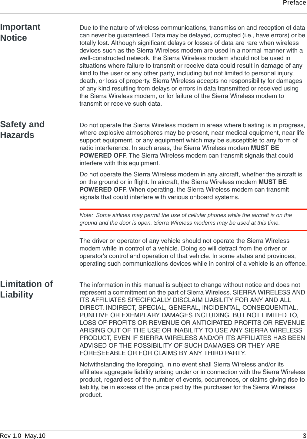 PrefaceRev 1.0  May.10 3Important NoticeDue to the nature of wireless communications, transmission and reception of data can never be guaranteed. Data may be delayed, corrupted (i.e., have errors) or be totally lost. Although significant delays or losses of data are rare when wireless devices such as the Sierra Wireless modem are used in a normal manner with a well-constructed network, the Sierra Wireless modem should not be used in situations where failure to transmit or receive data could result in damage of any kind to the user or any other party, including but not limited to personal injury, death, or loss of property. Sierra Wireless accepts no responsibility for damages of any kind resulting from delays or errors in data transmitted or received using the Sierra Wireless modem, or for failure of the Sierra Wireless modem to transmit or receive such data.Safety and HazardsDo not operate the Sierra Wireless modem in areas where blasting is in progress, where explosive atmospheres may be present, near medical equipment, near life support equipment, or any equipment which may be susceptible to any form of radio interference. In such areas, the Sierra Wireless modem MUST BE POWERED OFF. The Sierra Wireless modem can transmit signals that could interfere with this equipment.Do not operate the Sierra Wireless modem in any aircraft, whether the aircraft is on the ground or in flight. In aircraft, the Sierra Wireless modem MUST BE POWERED OFF. When operating, the Sierra Wireless modem can transmit signals that could interfere with various onboard systems.Note: Some airlines may permit the use of cellular phones while the aircraft is on the ground and the door is open. Sierra Wireless modems may be used at this time.The driver or operator of any vehicle should not operate the Sierra Wireless modem while in control of a vehicle. Doing so will detract from the driver or operator&apos;s control and operation of that vehicle. In some states and provinces, operating such communications devices while in control of a vehicle is an offence.Limitation of LiabilityThe information in this manual is subject to change without notice and does not represent a commitment on the part of Sierra Wireless. SIERRA WIRELESS AND ITS AFFILIATES SPECIFICALLY DISCLAIM LIABILITY FOR ANY AND ALL DIRECT, INDIRECT, SPECIAL, GENERAL, INCIDENTAL, CONSEQUENTIAL, PUNITIVE OR EXEMPLARY DAMAGES INCLUDING, BUT NOT LIMITED TO, LOSS OF PROFITS OR REVENUE OR ANTICIPATED PROFITS OR REVENUE ARISING OUT OF THE USE OR INABILITY TO USE ANY SIERRA WIRELESS PRODUCT, EVEN IF SIERRA WIRELESS AND/OR ITS AFFILIATES HAS BEEN ADVISED OF THE POSSIBILITY OF SUCH DAMAGES OR THEY ARE FORESEEABLE OR FOR CLAIMS BY ANY THIRD PARTY.Notwithstanding the foregoing, in no event shall Sierra Wireless and/or its affiliates aggregate liability arising under or in connection with the Sierra Wireless product, regardless of the number of events, occurrences, or claims giving rise to liability, be in excess of the price paid by the purchaser for the Sierra Wireless product.