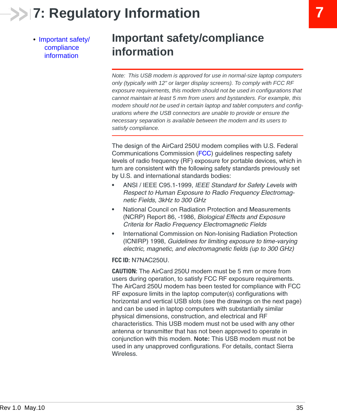 Rev 1.0  May.10 3577: Regulatory Information•Important safety/compliance informationImportant safety/compliance informationNote: This USB modem is approved for use in normal-size laptop computers only (typically with 12&quot; or larger display screens). To comply with FCC RF exposure requirements, this modem should not be used in configurations that cannot maintain at least 5 mm from users and bystanders. For example, this modem should not be used in certain laptop and tablet computers and config-urations where the USB connectors are unable to provide or ensure the necessary separation is available between the modem and its users to satisfy compliance.The design of the AirCard 250U modem complies with U.S. Federal Communications Commission (FCC) guidelines respecting safety levels of radio frequency (RF) exposure for portable devices, which in turn are consistent with the following safety standards previously set by U.S. and international standards bodies:•ANSI / IEEE C95.1-1999, IEEE Standard for Safety Levels with Respect to Human Exposure to Radio Frequency Electromag-netic Fields, 3kHz to 300 GHz•National Council on Radiation Protection and Measurements (NCRP) Report 86, -1986, Biological Effects and Exposure Criteria for Radio Frequency Electromagnetic Fields•International Commission on Non-Ionising Radiation Protection (ICNIRP) 1998, Guidelines for limiting exposure to time-varying electric, magnetic, and electromagnetic fields (up to 300 GHz)FCC ID: N7NAC250U.CAUTION: The AirCard 250U modem must be 5 mm or more from users during operation, to satisfy FCC RF exposure requirements. The AirCard 250U modem has been tested for compliance with FCC RF exposure limits in the laptop computer(s) configurations with horizontal and vertical USB slots (see the drawings on the next page) and can be used in laptop computers with substantially similar physical dimensions, construction, and electrical and RF characteristics. This USB modem must not be used with any other antenna or transmitter that has not been approved to operate in conjunction with this modem. Note: This USB modem must not be used in any unapproved configurations. For details, contact Sierra Wireless.
