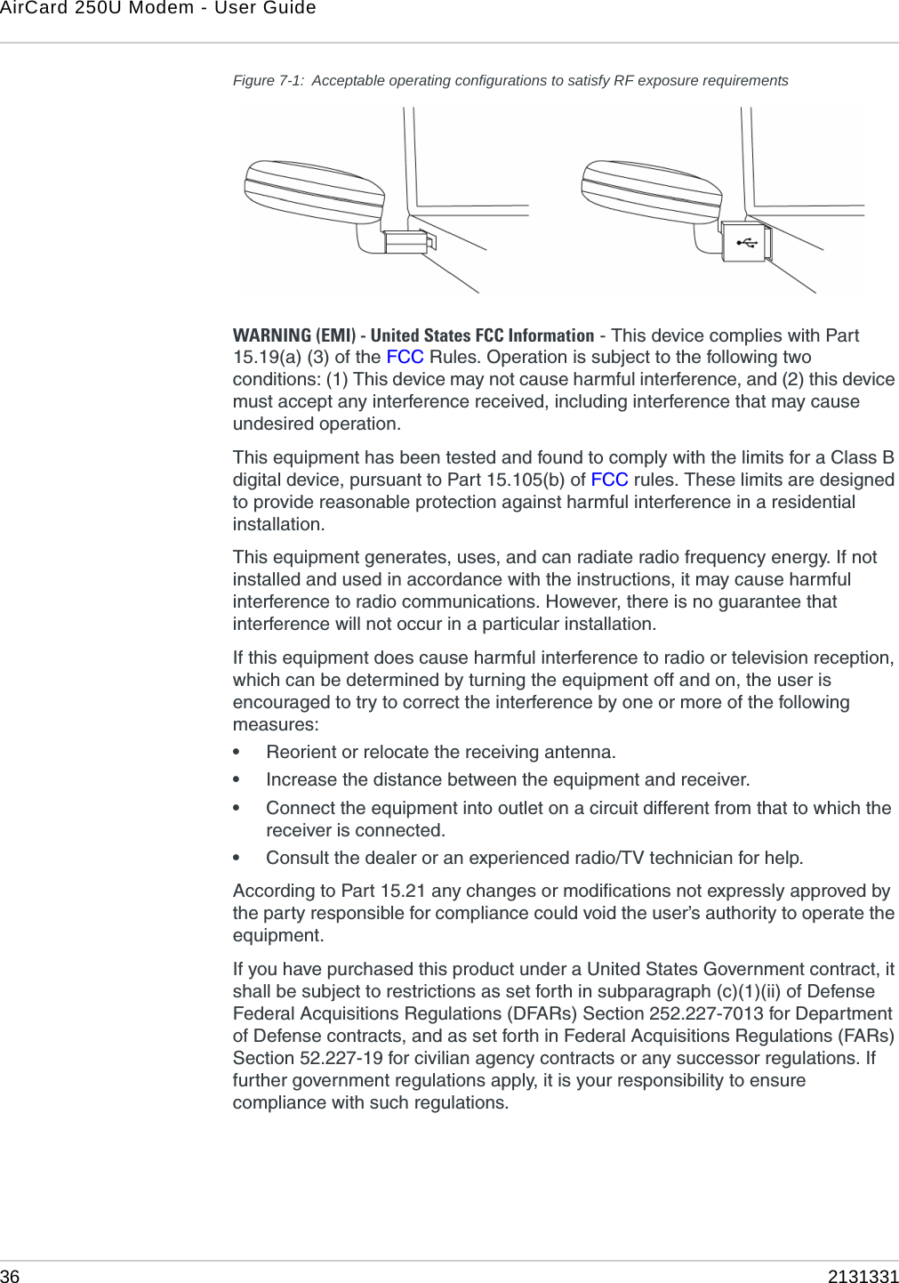 AirCard 250U Modem - User Guide36 2131331Figure 7-1: Acceptable operating configurations to satisfy RF exposure requirementsWARNING (EMI) - United States FCC Information - This device complies with Part 15.19(a) (3) of the FCC Rules. Operation is subject to the following two conditions: (1) This device may not cause harmful interference, and (2) this device must accept any interference received, including interference that may cause undesired operation.This equipment has been tested and found to comply with the limits for a Class B digital device, pursuant to Part 15.105(b) of FCC rules. These limits are designed to provide reasonable protection against harmful interference in a residential installation.This equipment generates, uses, and can radiate radio frequency energy. If not installed and used in accordance with the instructions, it may cause harmful interference to radio communications. However, there is no guarantee that interference will not occur in a particular installation.If this equipment does cause harmful interference to radio or television reception, which can be determined by turning the equipment off and on, the user is encouraged to try to correct the interference by one or more of the following measures:•Reorient or relocate the receiving antenna.•Increase the distance between the equipment and receiver.•Connect the equipment into outlet on a circuit different from that to which the receiver is connected.•Consult the dealer or an experienced radio/TV technician for help.According to Part 15.21 any changes or modifications not expressly approved by the party responsible for compliance could void the user’s authority to operate the equipment.If you have purchased this product under a United States Government contract, it shall be subject to restrictions as set forth in subparagraph (c)(1)(ii) of Defense Federal Acquisitions Regulations (DFARs) Section 252.227-7013 for Department of Defense contracts, and as set forth in Federal Acquisitions Regulations (FARs) Section 52.227-19 for civilian agency contracts or any successor regulations. If further government regulations apply, it is your responsibility to ensure compliance with such regulations.