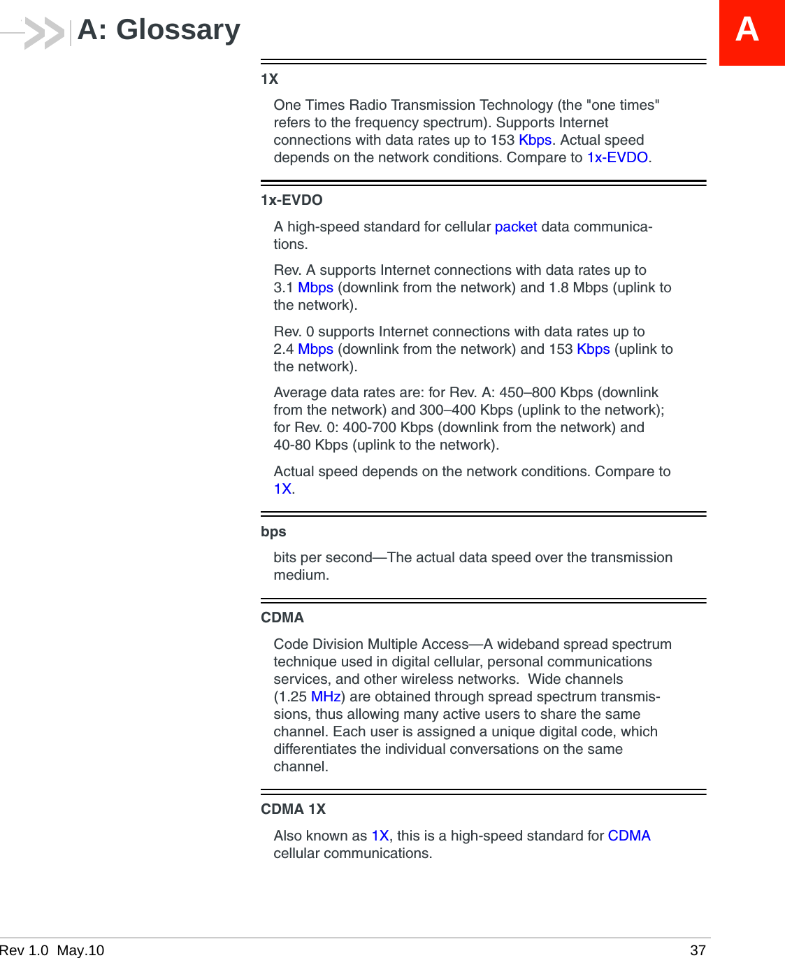 Rev 1.0  May.10 37AA: Glossary1XOne Times Radio Transmission Technology (the &quot;one times&quot; refers to the frequency spectrum). Supports Internet connections with data rates up to 153 Kbps. Actual speed depends on the network conditions. Compare to 1x-EVDO.1x-EVDOA high-speed standard for cellular packet data communica-tions. Rev. A supports Internet connections with data rates up to 3.1 Mbps (downlink from the network) and 1.8 Mbps (uplink to the network).Rev. 0 supports Internet connections with data rates up to 2.4 Mbps (downlink from the network) and 153 Kbps (uplink to the network). Average data rates are: for Rev. A: 450–800 Kbps (downlink from the network) and 300–400 Kbps (uplink to the network); for Rev. 0: 400-700 Kbps (downlink from the network) and 40-80 Kbps (uplink to the network).Actual speed depends on the network conditions. Compare to 1X.bpsbits per second—The actual data speed over the transmission medium.CDMACode Division Multiple Access—A wideband spread spectrum technique used in digital cellular, personal communications services, and other wireless networks.  Wide channels (1.25 MHz) are obtained through spread spectrum transmis-sions, thus allowing many active users to share the same channel. Each user is assigned a unique digital code, which differentiates the individual conversations on the same channel.CDMA 1XAlso known as 1X, this is a high-speed standard for CDMA cellular communications.