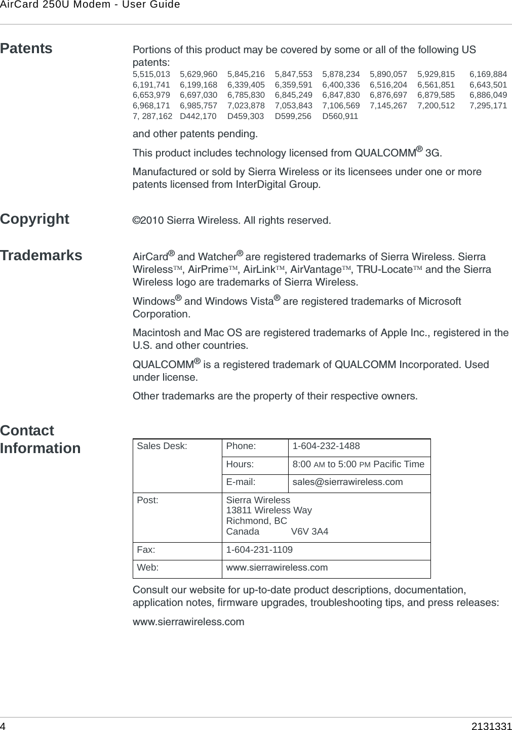 AirCard 250U Modem - User Guide42131331Patents Portions of this product may be covered by some or all of the following US patents:5,515,013 5,629,960 5,845,216 5,847,553 5,878,234 5,890,057 5,929,815 6,169,8846,191,741 6,199,168 6,339,405 6,359,591 6,400,336 6,516,204 6,561,851 6,643,5016,653,979 6,697,030 6,785,830 6,845,249 6,847,830 6,876,697 6,879,585 6,886,0496,968,171 6,985,757 7,023,878 7,053,843 7,106,569 7,145,267 7,200,512 7,295,1717, 287,162 D442,170 D459,303 D599,256 D560,911and other patents pending.This product includes technology licensed from QUALCOMM® 3G.Manufactured or sold by Sierra Wireless or its licensees under one or more patents licensed from InterDigital Group.Copyright ©2010 Sierra Wireless. All rights reserved.Trademarks AirCard® and Watcher® are registered trademarks of Sierra Wireless. Sierra Wireless, AirPrime, AirLink, AirVantage, TRU-Locate and the Sierra Wireless logo are trademarks of Sierra Wireless.Windows® and Windows Vista® are registered trademarks of Microsoft Corporation.Macintosh and Mac OS are registered trademarks of Apple Inc., registered in the U.S. and other countries.QUALCOMM® is a registered trademark of QUALCOMM Incorporated. Used under license.Other trademarks are the property of their respective owners.Contact InformationConsult our website for up-to-date product descriptions, documentation, application notes, firmware upgrades, troubleshooting tips, and press releases:www.sierrawireless.comSales Desk: Phone: 1-604-232-1488Hours: 8:00 AM to 5:00 PM Pacific TimeE-mail: sales@sierrawireless.comPost: Sierra Wireless13811 Wireless WayRichmond, BCCanada            V6V 3A4Fax: 1-604-231-1109Web: www.sierrawireless.com