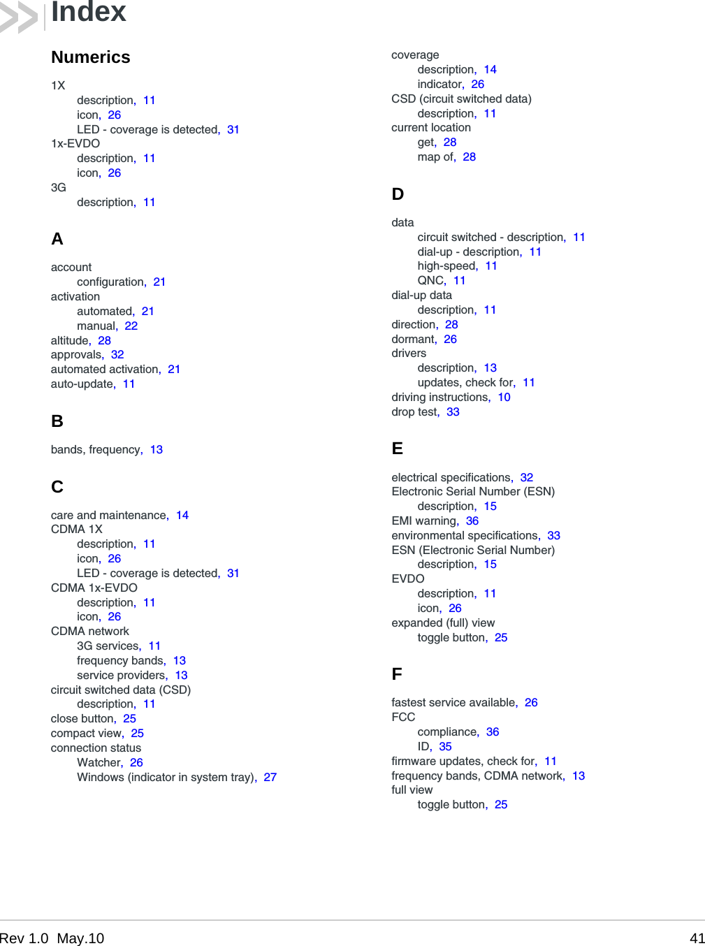 Rev 1.0  May.10 41IndexNumerics1Xdescription,  11icon,  26LED - coverage is detected,  311x-EVDOdescription,  11icon,  263Gdescription,  11Aaccountconfiguration,  21activationautomated,  21manual,  22altitude,  28approvals,  32automated activation,  21auto-update,  11Bbands, frequency,  13Ccare and maintenance,  14CDMA 1Xdescription,  11icon,  26LED - coverage is detected,  31CDMA 1x-EVDOdescription,  11icon,  26CDMA network3G services,  11frequency bands,  13service providers,  13circuit switched data (CSD)description,  11close button,  25compact view,  25connection statusWatcher,  26Windows (indicator in system tray),  27coveragedescription,  14indicator,  26CSD (circuit switched data)description,  11current locationget,  28map of,  28Ddatacircuit switched - description,  11dial-up - description,  11high-speed,  11QNC,  11dial-up datadescription,  11direction,  28dormant,  26driversdescription,  13updates, check for,  11driving instructions,  10drop test,  33Eelectrical specifications,  32Electronic Serial Number (ESN)description,  15EMI warning,  36environmental specifications,  33ESN (Electronic Serial Number)description,  15EVDOdescription,  11icon,  26expanded (full) viewtoggle button,  25Ffastest service available,  26FCCcompliance,  36ID,  35firmware updates, check for,  11frequency bands, CDMA network,  13full viewtoggle button,  25