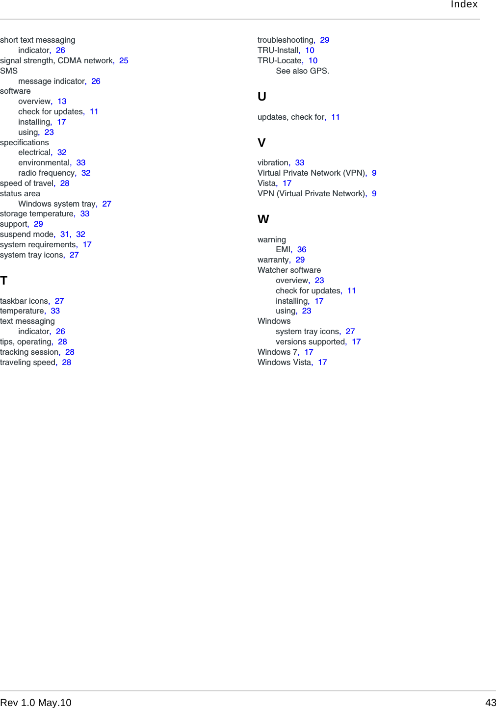 IndexRev 1.0 May.10 43short text messagingindicator,  26signal strength, CDMA network,  25SMSmessage indicator,  26softwareoverview,  13check for updates,  11installing,  17using,  23specificationselectrical,  32environmental,  33radio frequency,  32speed of travel,  28status areaWindows system tray,  27storage temperature,  33support,  29suspend mode,  31,  32system requirements,  17system tray icons,  27Ttaskbar icons,  27temperature,  33text messagingindicator,  26tips, operating,  28tracking session,  28traveling speed,  28troubleshooting,  29TRU-Install,  10TRU-Locate,  10See also GPS.Uupdates, check for,  11Vvibration,  33Virtual Private Network (VPN),  9Vista,  17VPN (Virtual Private Network),  9WwarningEMI,  36warranty,  29Watcher softwareoverview,  23check for updates,  11installing,  17using,  23Windowssystem tray icons,  27versions supported,  17Windows 7,  17Windows Vista,  17