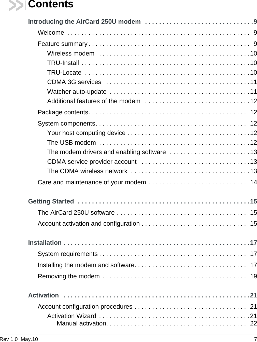 Rev 1.0  May.10 7ContentsIntroducing the AirCard 250U modem  . . . . . . . . . . . . . . . . . . . . . . . . . . . . . . .9Welcome  . . . . . . . . . . . . . . . . . . . . . . . . . . . . . . . . . . . . . . . . . . . . . . . . . . . .  9Feature summary . . . . . . . . . . . . . . . . . . . . . . . . . . . . . . . . . . . . . . . . . . . . . .  9Wireless modem   . . . . . . . . . . . . . . . . . . . . . . . . . . . . . . . . . . . . . . . . . . .10TRU-Install . . . . . . . . . . . . . . . . . . . . . . . . . . . . . . . . . . . . . . . . . . . . . . . .10TRU-Locate  . . . . . . . . . . . . . . . . . . . . . . . . . . . . . . . . . . . . . . . . . . . . . . .10CDMA 3G services   . . . . . . . . . . . . . . . . . . . . . . . . . . . . . . . . . . . . . . . . .11Watcher auto-update  . . . . . . . . . . . . . . . . . . . . . . . . . . . . . . . . . . . . . . . .11Additional features of the modem   . . . . . . . . . . . . . . . . . . . . . . . . . . . . . .12Package contents. . . . . . . . . . . . . . . . . . . . . . . . . . . . . . . . . . . . . . . . . . . . .  12System components. . . . . . . . . . . . . . . . . . . . . . . . . . . . . . . . . . . . . . . . . . .  12Your host computing device . . . . . . . . . . . . . . . . . . . . . . . . . . . . . . . . . . .12The USB modem  . . . . . . . . . . . . . . . . . . . . . . . . . . . . . . . . . . . . . . . . . . .12The modem drivers and enabling software  . . . . . . . . . . . . . . . . . . . . . . .13CDMA service provider account   . . . . . . . . . . . . . . . . . . . . . . . . . . . . . . .13The CDMA wireless network  . . . . . . . . . . . . . . . . . . . . . . . . . . . . . . . . . .13Care and maintenance of your modem . . . . . . . . . . . . . . . . . . . . . . . . . . . .  14Getting Started  . . . . . . . . . . . . . . . . . . . . . . . . . . . . . . . . . . . . . . . . . . . . . . . . .15The AirCard 250U software . . . . . . . . . . . . . . . . . . . . . . . . . . . . . . . . . . . . .  15Account activation and configuration . . . . . . . . . . . . . . . . . . . . . . . . . . . . . .  15Installation . . . . . . . . . . . . . . . . . . . . . . . . . . . . . . . . . . . . . . . . . . . . . . . . . . . . .17System requirements . . . . . . . . . . . . . . . . . . . . . . . . . . . . . . . . . . . . . . . . . .  17Installing the modem and software. . . . . . . . . . . . . . . . . . . . . . . . . . . . . . . .  17Removing the modem  . . . . . . . . . . . . . . . . . . . . . . . . . . . . . . . . . . . . . . . . .  19Activation   . . . . . . . . . . . . . . . . . . . . . . . . . . . . . . . . . . . . . . . . . . . . . . . . . . . . .21Account configuration procedures . . . . . . . . . . . . . . . . . . . . . . . . . . . . . . . .  21Activation Wizard  . . . . . . . . . . . . . . . . . . . . . . . . . . . . . . . . . . . . . . . . . . .21Manual activation. . . . . . . . . . . . . . . . . . . . . . . . . . . . . . . . . . . . . . . .  22