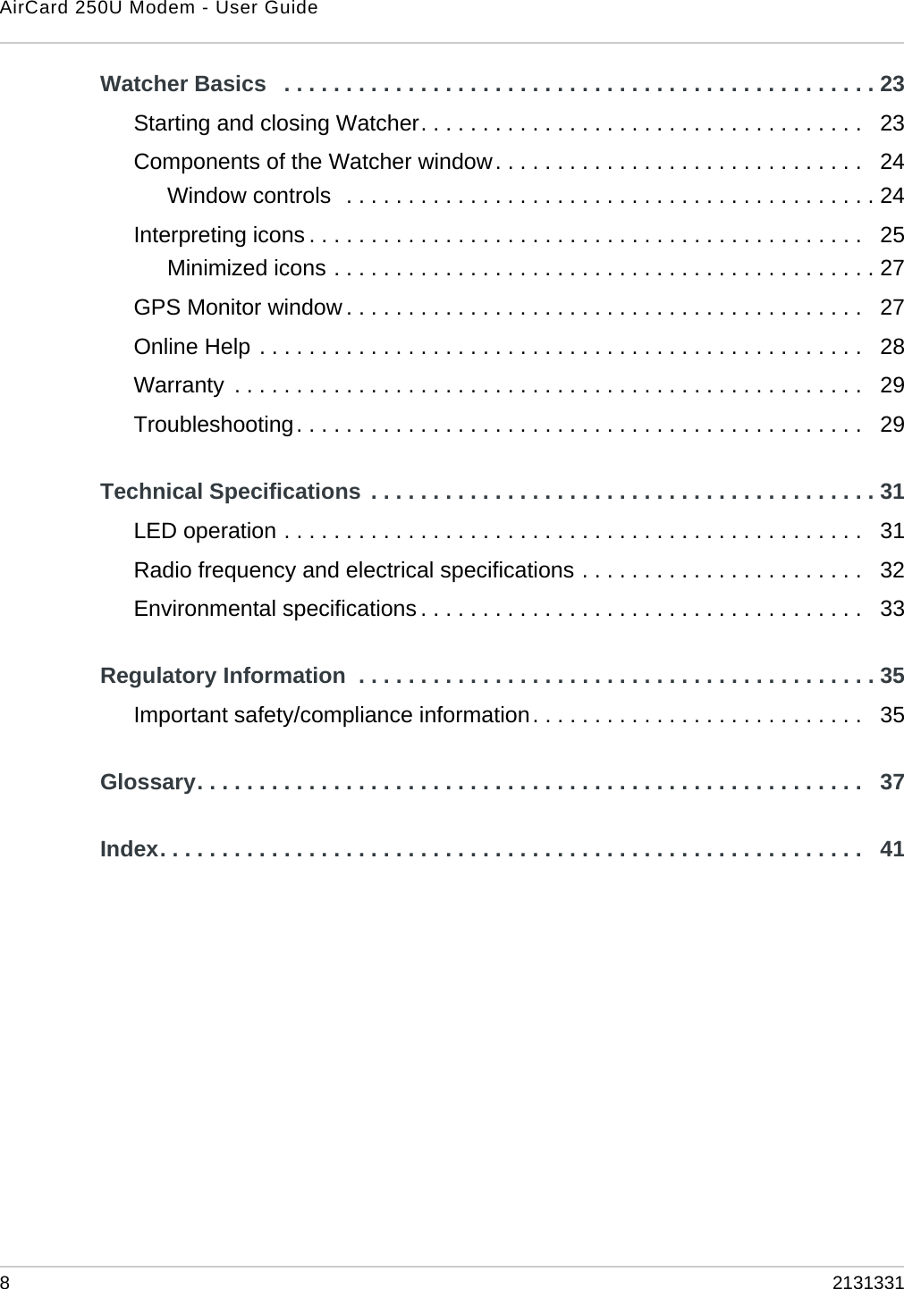 AirCard 250U Modem - User Guide82131331Watcher Basics   . . . . . . . . . . . . . . . . . . . . . . . . . . . . . . . . . . . . . . . . . . . . . . . . 23Starting and closing Watcher. . . . . . . . . . . . . . . . . . . . . . . . . . . . . . . . . . . .   23Components of the Watcher window. . . . . . . . . . . . . . . . . . . . . . . . . . . . . .   24Window controls  . . . . . . . . . . . . . . . . . . . . . . . . . . . . . . . . . . . . . . . . . . . 24Interpreting icons . . . . . . . . . . . . . . . . . . . . . . . . . . . . . . . . . . . . . . . . . . . . .   25Minimized icons . . . . . . . . . . . . . . . . . . . . . . . . . . . . . . . . . . . . . . . . . . . . 27GPS Monitor window . . . . . . . . . . . . . . . . . . . . . . . . . . . . . . . . . . . . . . . . . .   27Online Help . . . . . . . . . . . . . . . . . . . . . . . . . . . . . . . . . . . . . . . . . . . . . . . . .   28Warranty  . . . . . . . . . . . . . . . . . . . . . . . . . . . . . . . . . . . . . . . . . . . . . . . . . . .   29Troubleshooting. . . . . . . . . . . . . . . . . . . . . . . . . . . . . . . . . . . . . . . . . . . . . .   29Technical Specifications  . . . . . . . . . . . . . . . . . . . . . . . . . . . . . . . . . . . . . . . . . 31LED operation . . . . . . . . . . . . . . . . . . . . . . . . . . . . . . . . . . . . . . . . . . . . . . .   31Radio frequency and electrical specifications . . . . . . . . . . . . . . . . . . . . . . .   32Environmental specifications . . . . . . . . . . . . . . . . . . . . . . . . . . . . . . . . . . . .   33Regulatory Information  . . . . . . . . . . . . . . . . . . . . . . . . . . . . . . . . . . . . . . . . . . 35Important safety/compliance information. . . . . . . . . . . . . . . . . . . . . . . . . . .   35Glossary. . . . . . . . . . . . . . . . . . . . . . . . . . . . . . . . . . . . . . . . . . . . . . . . . . . . . .   37Index. . . . . . . . . . . . . . . . . . . . . . . . . . . . . . . . . . . . . . . . . . . . . . . . . . . . . . . . .   41