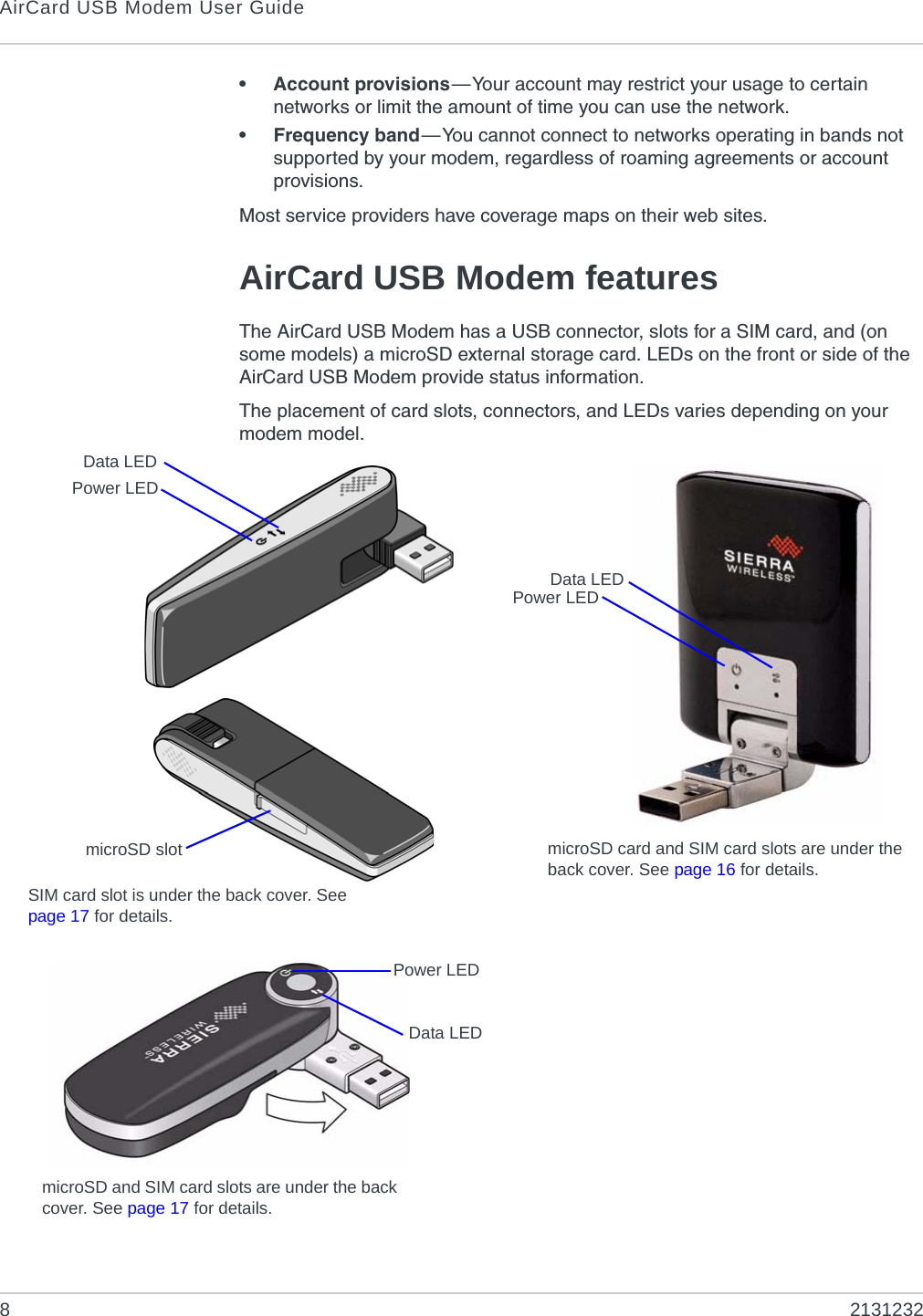 AirCard USB Modem User Guide82131232• Account provisions—Your account may restrict your usage to certain networks or limit the amount of time you can use the network.• Frequency band—You cannot connect to networks operating in bands not supported by your modem, regardless of roaming agreements or account provisions.Most service providers have coverage maps on their web sites.AirCard USB Modem featuresThe AirCard USB Modem has a USB connector, slots for a SIM card, and (on some models) a microSD external storage card. LEDs on the front or side of the AirCard USB Modem provide status information.The placement of card slots, connectors, and LEDs varies depending on your modem model.Power LEDData LEDPower LEDData LEDmicroSD card and SIM card slots are under the back cover. See page 16 for details.microSD slotSIM card slot is under the back cover. See page 17 for details.microSD and SIM card slots are under the back cover. See page 17 for details.Data LEDPower LED