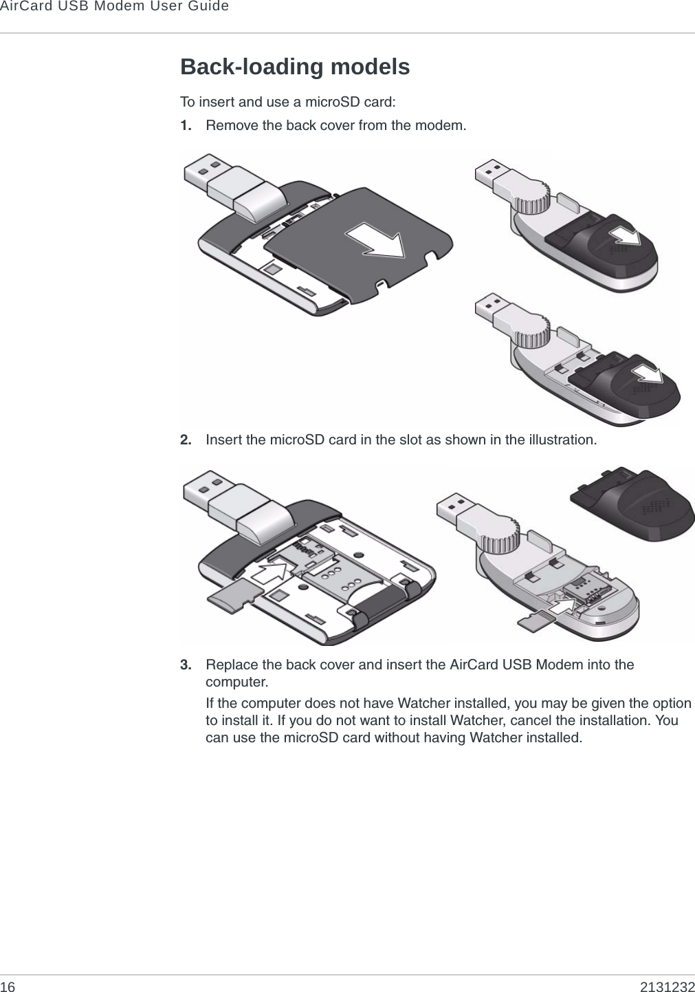 AirCard USB Modem User Guide16 2131232Back-loading modelsTo insert and use a microSD card:1. Remove the back cover from the modem.2. Insert the microSD card in the slot as shown in the illustration.3. Replace the back cover and insert the AirCard USB Modem into the computer.If the computer does not have Watcher installed, you may be given the option to install it. If you do not want to install Watcher, cancel the installation. You can use the microSD card without having Watcher installed.
