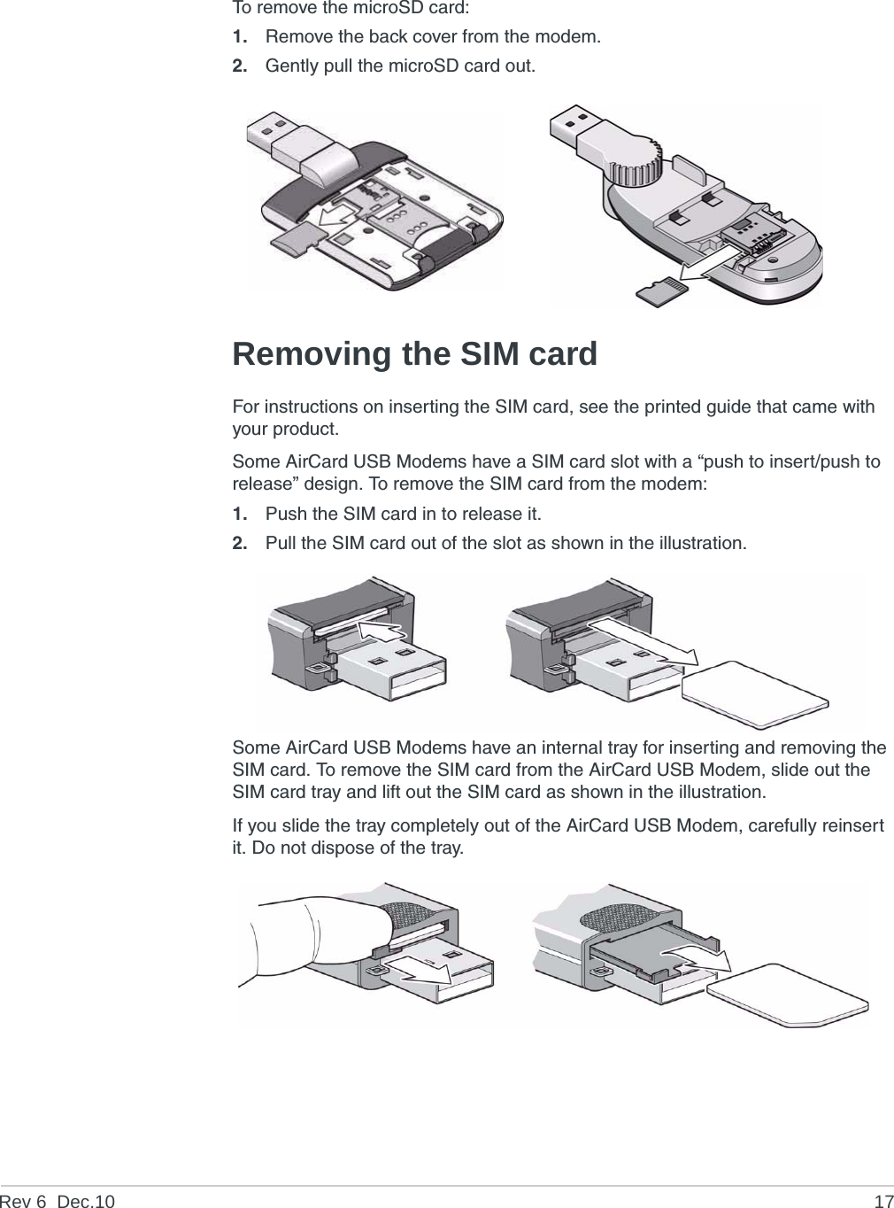 Rev 6  Dec.10 17To remove the microSD card:1. Remove the back cover from the modem.2. Gently pull the microSD card out.Removing the SIM cardFor instructions on inserting the SIM card, see the printed guide that came with your product.Some AirCard USB Modems have a SIM card slot with a “push to insert/push to release” design. To remove the SIM card from the modem:1. Push the SIM card in to release it.2. Pull the SIM card out of the slot as shown in the illustration.Some AirCard USB Modems have an internal tray for inserting and removing the SIM card. To remove the SIM card from the AirCard USB Modem, slide out the SIM card tray and lift out the SIM card as shown in the illustration.If you slide the tray completely out of the AirCard USB Modem, carefully reinsert it. Do not dispose of the tray.