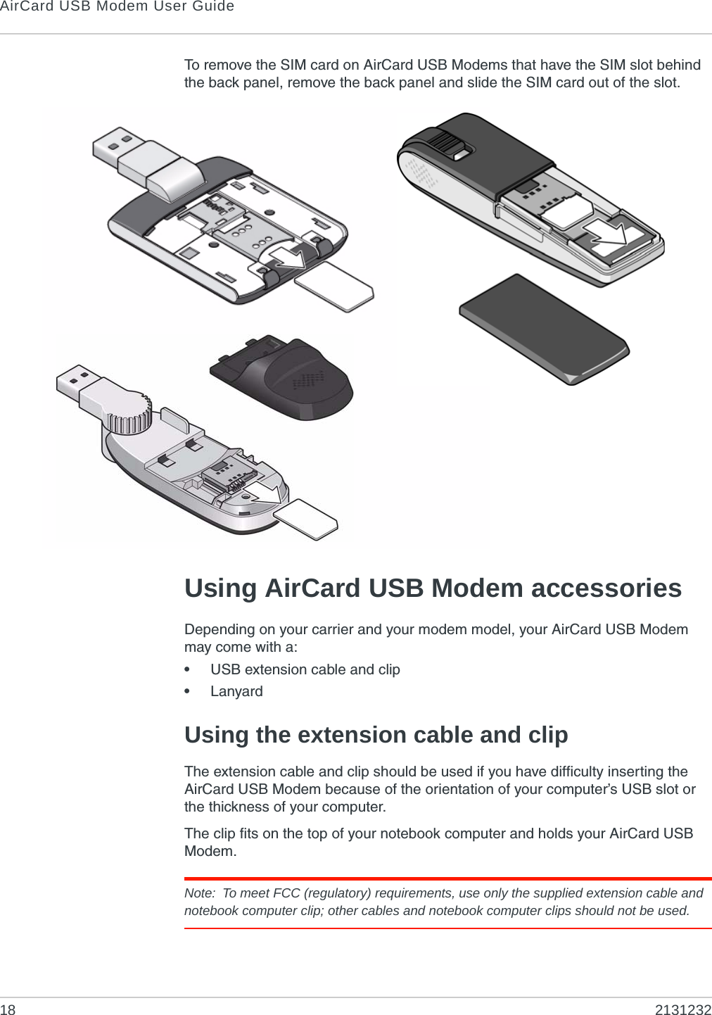 AirCard USB Modem User Guide18 2131232To remove the SIM card on AirCard USB Modems that have the SIM slot behind the back panel, remove the back panel and slide the SIM card out of the slot.Using AirCard USB Modem accessoriesDepending on your carrier and your modem model, your AirCard USB Modem may come with a:•USB extension cable and clip•LanyardUsing the extension cable and clipThe extension cable and clip should be used if you have difficulty inserting the AirCard USB Modem because of the orientation of your computer’s USB slot or the thickness of your computer.The clip fits on the top of your notebook computer and holds your AirCard USB Modem.Note: To meet FCC (regulatory) requirements, use only the supplied extension cable and notebook computer clip; other cables and notebook computer clips should not be used. 