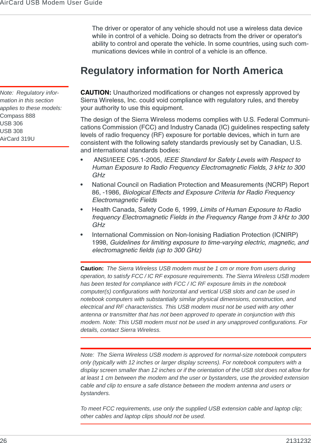 AirCard USB Modem User Guide26 2131232The driver or operator of any vehicle should not use a wireless data device while in control of a vehicle. Doing so detracts from the driver or operator&apos;s ability to control and operate the vehicle. In some countries, using such com-munications devices while in control of a vehicle is an offence.Regulatory information for North AmericaNote: Regulatory infor-mation in this section applies to these models:Compass 888USB 306USB 308AirCard 319UCAUTION: Unauthorized modifications or changes not expressly approved by Sierra Wireless, Inc. could void compliance with regulatory rules, and thereby your authority to use this equipment.The design of the Sierra Wireless modems complies with U.S. Federal Communi-cations Commission (FCC) and Industry Canada (IC) guidelines respecting safety levels of radio frequency (RF) exposure for portable devices, which in turn are consistent with the following safety standards previously set by Canadian, U.S. and international standards bodies:• ANSI/IEEE C95.1-2005, IEEE Standard for Safety Levels with Respect to Human Exposure to Radio Frequency Electromagnetic Fields, 3 kHz to 300 GHz•National Council on Radiation Protection and Measurements (NCRP) Report 86, -1986, Biological Effects and Exposure Criteria for Radio Frequency Electromagnetic Fields•Health Canada, Safety Code 6, 1999, Limits of Human Exposure to Radio frequency Electromagnetic Fields in the Frequency Range from 3 kHz to 300 GHz•International Commission on Non-Ionising Radiation Protection (ICNIRP) 1998, Guidelines for limiting exposure to time-varying electric, magnetic, and electromagnetic fields (up to 300 GHz)Caution: The Sierra Wireless USB modem must be 1 cm or more from users during operation, to satisfy FCC / IC RF exposure requirements. The Sierra Wireless USB modem has been tested for compliance with FCC / IC RF exposure limits in the notebook computer(s) configurations with horizontal and vertical USB slots and can be used in notebook computers with substantially similar physical dimensions, construction, and electrical and RF characteristics. This USB modem must not be used with any other antenna or transmitter that has not been approved to operate in conjunction with this modem. Note: This USB modem must not be used in any unapproved configurations. For details, contact Sierra Wireless.Note: The Sierra Wireless USB modem is approved for normal-size notebook computers only (typically with 12 inches or larger display screens). For notebook computers with a display screen smaller than 12 inches or if the orientation of the USB slot does not allow for at least 1 cm between the modem and the user or bystanders, use the provided extension cable and clip to ensure a safe distance between the modem antenna and users or bystanders. To meet FCC requirements, use only the supplied USB extension cable and laptop clip; other cables and laptop clips should not be used.