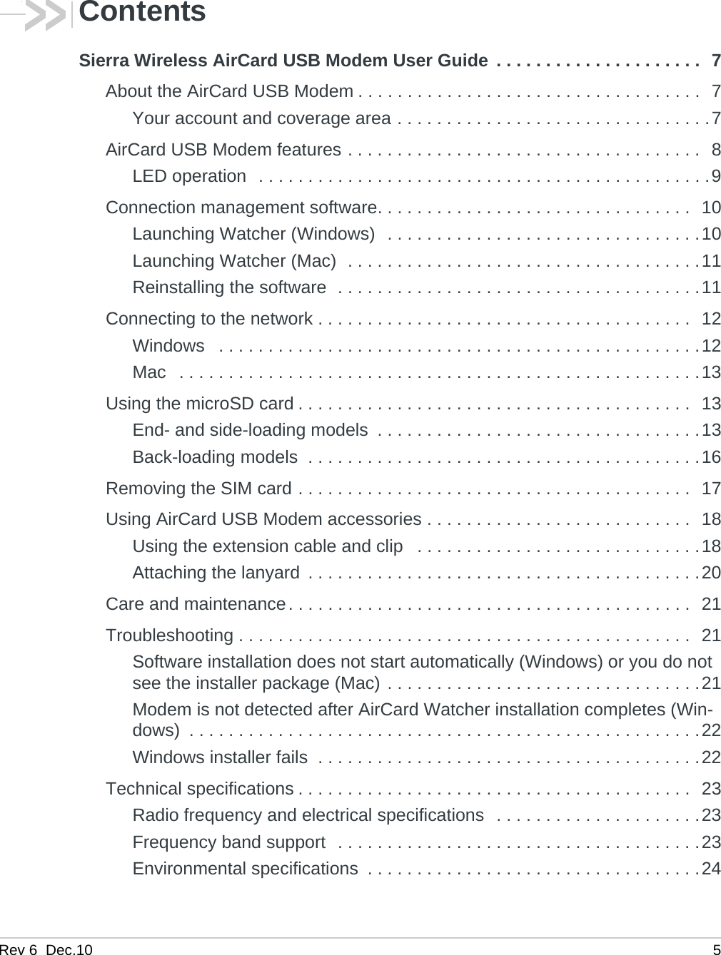 Rev 6  Dec.10 5ContentsSierra Wireless AirCard USB Modem User Guide  . . . . . . . . . . . . . . . . . . . . .  7About the AirCard USB Modem . . . . . . . . . . . . . . . . . . . . . . . . . . . . . . . . . . .  7Your account and coverage area . . . . . . . . . . . . . . . . . . . . . . . . . . . . . . . .7AirCard USB Modem features . . . . . . . . . . . . . . . . . . . . . . . . . . . . . . . . . . . .  8LED operation  . . . . . . . . . . . . . . . . . . . . . . . . . . . . . . . . . . . . . . . . . . . . . .9Connection management software. . . . . . . . . . . . . . . . . . . . . . . . . . . . . . . .  10Launching Watcher (Windows)  . . . . . . . . . . . . . . . . . . . . . . . . . . . . . . . .10Launching Watcher (Mac)  . . . . . . . . . . . . . . . . . . . . . . . . . . . . . . . . . . . .11Reinstalling the software  . . . . . . . . . . . . . . . . . . . . . . . . . . . . . . . . . . . . .11Connecting to the network . . . . . . . . . . . . . . . . . . . . . . . . . . . . . . . . . . . . . .  12Windows   . . . . . . . . . . . . . . . . . . . . . . . . . . . . . . . . . . . . . . . . . . . . . . . . .12Mac   . . . . . . . . . . . . . . . . . . . . . . . . . . . . . . . . . . . . . . . . . . . . . . . . . . . . .13Using the microSD card . . . . . . . . . . . . . . . . . . . . . . . . . . . . . . . . . . . . . . . .  13End- and side-loading models  . . . . . . . . . . . . . . . . . . . . . . . . . . . . . . . . .13Back-loading models  . . . . . . . . . . . . . . . . . . . . . . . . . . . . . . . . . . . . . . . .16Removing the SIM card . . . . . . . . . . . . . . . . . . . . . . . . . . . . . . . . . . . . . . . .  17Using AirCard USB Modem accessories . . . . . . . . . . . . . . . . . . . . . . . . . . .  18Using the extension cable and clip   . . . . . . . . . . . . . . . . . . . . . . . . . . . . .18Attaching the lanyard  . . . . . . . . . . . . . . . . . . . . . . . . . . . . . . . . . . . . . . . .20Care and maintenance. . . . . . . . . . . . . . . . . . . . . . . . . . . . . . . . . . . . . . . . .  21Troubleshooting . . . . . . . . . . . . . . . . . . . . . . . . . . . . . . . . . . . . . . . . . . . . . .  21Software installation does not start automatically (Windows) or you do not see the installer package (Mac) . . . . . . . . . . . . . . . . . . . . . . . . . . . . . . . .21Modem is not detected after AirCard Watcher installation completes (Win-dows)  . . . . . . . . . . . . . . . . . . . . . . . . . . . . . . . . . . . . . . . . . . . . . . . . . . . .22Windows installer fails  . . . . . . . . . . . . . . . . . . . . . . . . . . . . . . . . . . . . . . .22Technical specifications . . . . . . . . . . . . . . . . . . . . . . . . . . . . . . . . . . . . . . . .  23Radio frequency and electrical specifications  . . . . . . . . . . . . . . . . . . . . .23Frequency band support  . . . . . . . . . . . . . . . . . . . . . . . . . . . . . . . . . . . . .23Environmental specifications  . . . . . . . . . . . . . . . . . . . . . . . . . . . . . . . . . .24