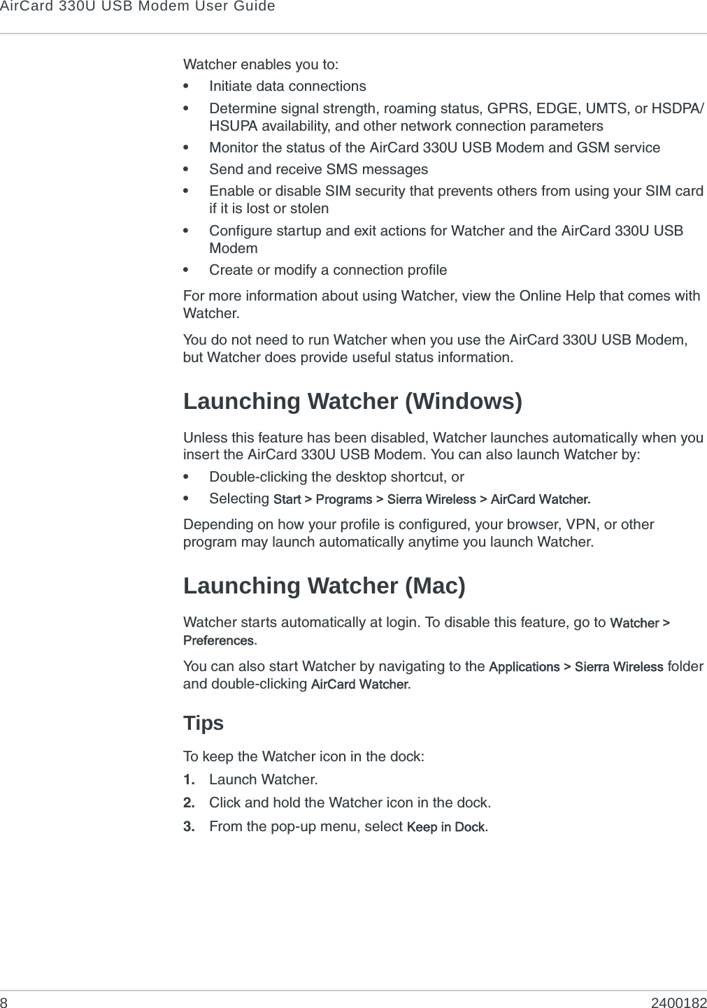 AirCard 330U USB Modem User Guide82400182Watcher enables you to:•Initiate data connections•Determine signal strength, roaming status, GPRS, EDGE, UMTS, or HSDPA/HSUPA availability, and other network connection parameters•Monitor the status of the AirCard 330U USB Modem and GSM service•Send and receive SMS messages•Enable or disable SIM security that prevents others from using your SIM card if it is lost or stolen•Configure startup and exit actions for Watcher and the AirCard 330U USB Modem•Create or modify a connection profileFor more information about using Watcher, view the Online Help that comes with Watcher.You do not need to run Watcher when you use the AirCard 330U USB Modem, but Watcher does provide useful status information.Launching Watcher (Windows)Unless this feature has been disabled, Watcher launches automatically when you insert the AirCard 330U USB Modem. You can also launch Watcher by:•Double-clicking the desktop shortcut, or•Selecting Start &gt; Programs &gt; Sierra Wireless &gt; AirCard Watcher.Depending on how your profile is configured, your browser, VPN, or other program may launch automatically anytime you launch Watcher.Launching Watcher (Mac)Watcher starts automatically at login. To disable this feature, go to Watcher &gt; Preferences.You can also start Watcher by navigating to the Applications &gt; Sierra Wireless folder and double-clicking AirCard Watcher.TipsTo keep the Watcher icon in the dock:1. Launch Watcher.2. Click and hold the Watcher icon in the dock.3. From the pop-up menu, select Keep in Dock.