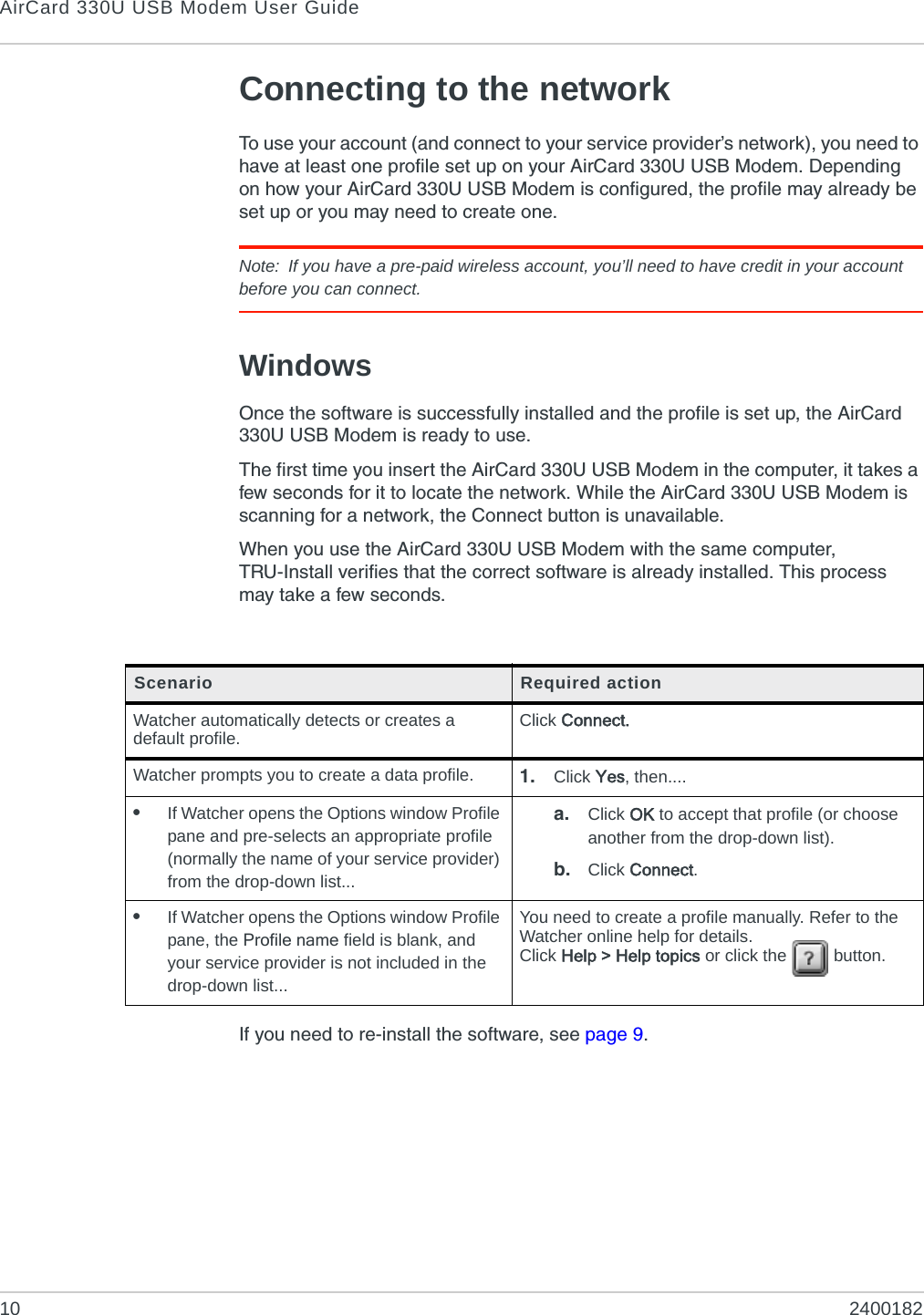 AirCard 330U USB Modem User Guide10 2400182Connecting to the networkTo use your account (and connect to your service provider’s network), you need to have at least one profile set up on your AirCard 330U USB Modem. Depending on how your AirCard 330U USB Modem is configured, the profile may already be set up or you may need to create one.Note: If you have a pre-paid wireless account, you’ll need to have credit in your account before you can connect.WindowsOnce the software is successfully installed and the profile is set up, the AirCard 330U USB Modem is ready to use.The first time you insert the AirCard 330U USB Modem in the computer, it takes a few seconds for it to locate the network. While the AirCard 330U USB Modem is scanning for a network, the Connect button is unavailable.When you use the AirCard 330U USB Modem with the same computer, TRU-Install verifies that the correct software is already installed. This process may take a few seconds. If you need to re-install the software, see page 9.Scenario Required actionWatcher automatically detects or creates a default profile. Click Connect.Watcher prompts you to create a data profile. 1. Click Yes, then....•If Watcher opens the Options window Profile pane and pre-selects an appropriate profile (normally the name of your service provider) from the drop-down list...a. Click OK to accept that profile (or choose another from the drop-down list).b. Click Connect.•If Watcher opens the Options window Profile pane, the Profile name field is blank, and your service provider is not included in the drop-down list...You need to create a profile manually. Refer to the Watcher online help for details. Click Help &gt; Help topics or click the   button.