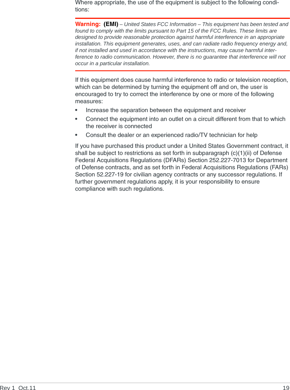 Rev 1  Oct.11 19Where appropriate, the use of the equipment is subject to the following condi-tions:Warning: (EMI) – United States FCC Information – This equipment has been tested and found to comply with the limits pursuant to Part 15 of the FCC Rules. These limits are designed to provide reasonable protection against harmful interference in an appropriate installation. This equipment generates, uses, and can radiate radio frequency energy and, if not installed and used in accordance with the instructions, may cause harmful inter-ference to radio communication. However, there is no guarantee that interference will not occur in a particular installation.If this equipment does cause harmful interference to radio or television reception, which can be determined by turning the equipment off and on, the user is encouraged to try to correct the interference by one or more of the following measures: •Increase the separation between the equipment and receiver•Connect the equipment into an outlet on a circuit different from that to which the receiver is connected•Consult the dealer or an experienced radio/TV technician for helpIf you have purchased this product under a United States Government contract, it shall be subject to restrictions as set forth in subparagraph (c)(1)(ii) of Defense Federal Acquisitions Regulations (DFARs) Section 252.227-7013 for Department of Defense contracts, and as set forth in Federal Acquisitions Regulations (FARs) Section 52.227-19 for civilian agency contracts or any successor regulations. If further government regulations apply, it is your responsibility to ensure compliance with such regulations.