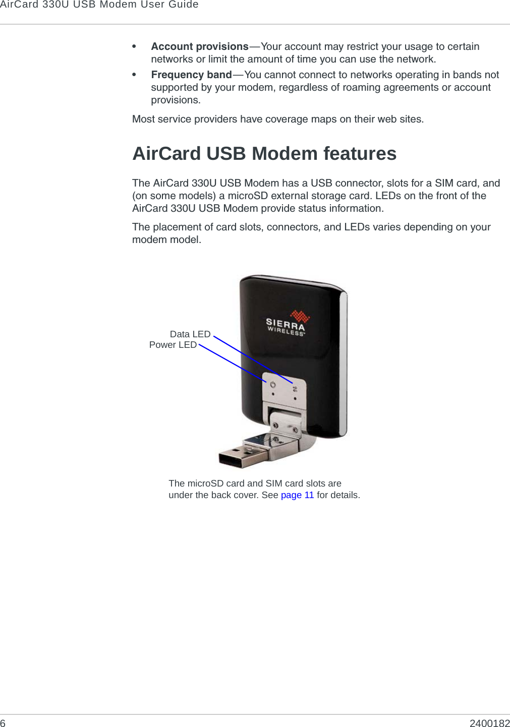 AirCard 330U USB Modem User Guide62400182• Account provisions—Your account may restrict your usage to certain networks or limit the amount of time you can use the network.• Frequency band—You cannot connect to networks operating in bands not supported by your modem, regardless of roaming agreements or account provisions.Most service providers have coverage maps on their web sites.AirCard USB Modem featuresThe AirCard 330U USB Modem has a USB connector, slots for a SIM card, and (on some models) a microSD external storage card. LEDs on the front of the AirCard 330U USB Modem provide status information.The placement of card slots, connectors, and LEDs varies depending on your modem model.Power LEDData LEDThe microSD card and SIM card slots are under the back cover. See page 11 for details.