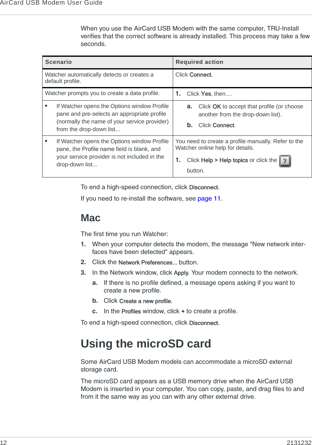 AirCard USB Modem User Guide12 2131232When you use the AirCard USB Modem with the same computer, TRU-Install verifies that the correct software is already installed. This process may take a few seconds. To end a high-speed connection, click Disconnect.If you need to re-install the software, see page 11.MacThe first time you run Watcher:1. When your computer detects the modem, the message &quot;New network inter-faces have been detected&quot; appears. 2. Click the Network Preferences... button.3. In the Network window, click Apply. Your modem connects to the network.a. If there is no profile defined, a message opens asking if you want to create a new profile.b. Click Create a new profile.c. In the Profiles window, click + to create a profile.To end a high-speed connection, click Disconnect.Using the microSD cardSome AirCard USB Modem models can accommodate a microSD external storage card.The microSD card appears as a USB memory drive when the AirCard USB Modem is inserted in your computer. You can copy, paste, and drag files to and from it the same way as you can with any other external drive.Scenario Required actionWatcher automatically detects or creates a default profile. Click Connect.Watcher prompts you to create a data profile. 1. Click Yes, then....•If Watcher opens the Options window Profile pane and pre-selects an appropriate profile (normally the name of your service provider) from the drop-down list...a. Click OK to accept that profile (or choose another from the drop-down list).b. Click Connect.•If Watcher opens the Options window Profile pane, the Profile name field is blank, and your service provider is not included in the drop-down list...You need to create a profile manually. Refer to the Watcher online help for details. 1. Click Help &gt; Help topics or click the   button.