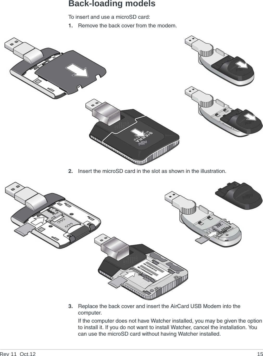 Rev 11  Oct.12 15Back-loading modelsTo insert and use a microSD card:1. Remove the back cover from the modem.2. Insert the microSD card in the slot as shown in the illustration.3. Replace the back cover and insert the AirCard USB Modem into the computer.If the computer does not have Watcher installed, you may be given the option to install it. If you do not want to install Watcher, cancel the installation. You can use the microSD card without having Watcher installed.FSN: 0123456789111122IMEI: 012300000000000000