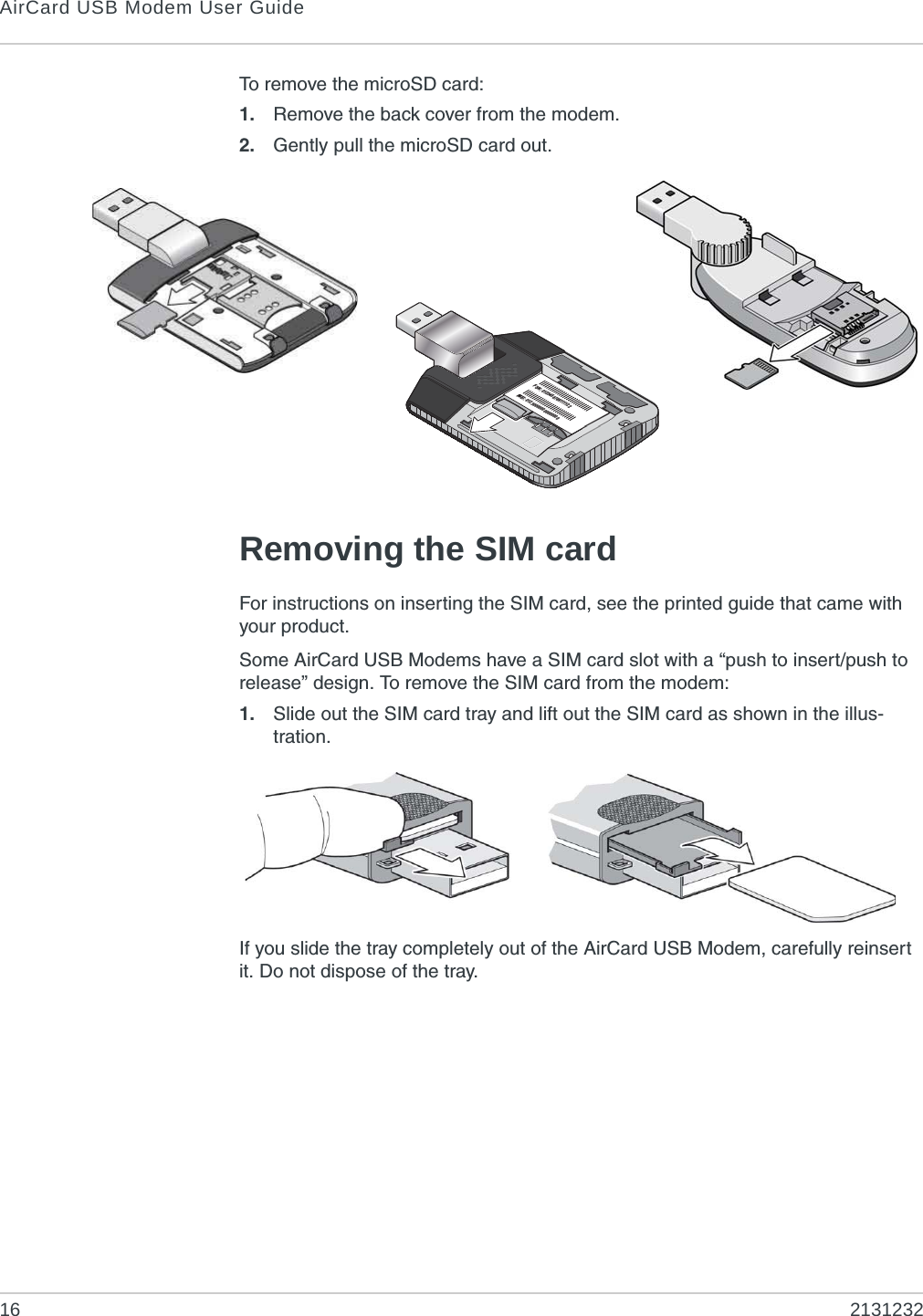 AirCard USB Modem User Guide16 2131232To remove the microSD card:1. Remove the back cover from the modem.2. Gently pull the microSD card out.Removing the SIM cardFor instructions on inserting the SIM card, see the printed guide that came with your product.Some AirCard USB Modems have a SIM card slot with a “push to insert/push to release” design. To remove the SIM card from the modem:1. Slide out the SIM card tray and lift out the SIM card as shown in the illus-tration.If you slide the tray completely out of the AirCard USB Modem, carefully reinsert it. Do not dispose of the tray.FSN: 0123456789111122IMEI: 012300000000000000
