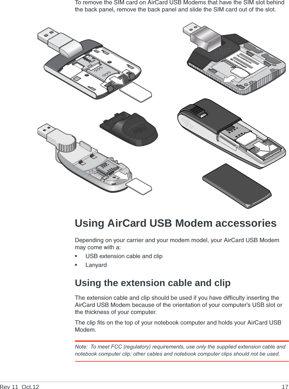 Rev 11  Oct.12 17To remove the SIM card on AirCard USB Modems that have the SIM slot behind the back panel, remove the back panel and slide the SIM card out of the slot.Using AirCard USB Modem accessoriesDepending on your carrier and your modem model, your AirCard USB Modem may come with a:•USB extension cable and clip•LanyardUsing the extension cable and clipThe extension cable and clip should be used if you have difficulty inserting the AirCard USB Modem because of the orientation of your computer’s USB slot or the thickness of your computer.The clip fits on the top of your notebook computer and holds your AirCard USB Modem.Note: To meet FCC (regulatory) requirements, use only the supplied extension cable and notebook computer clip; other cables and notebook computer clips should not be used. FSN: 0123456789111122IMEI: 012300000000000000