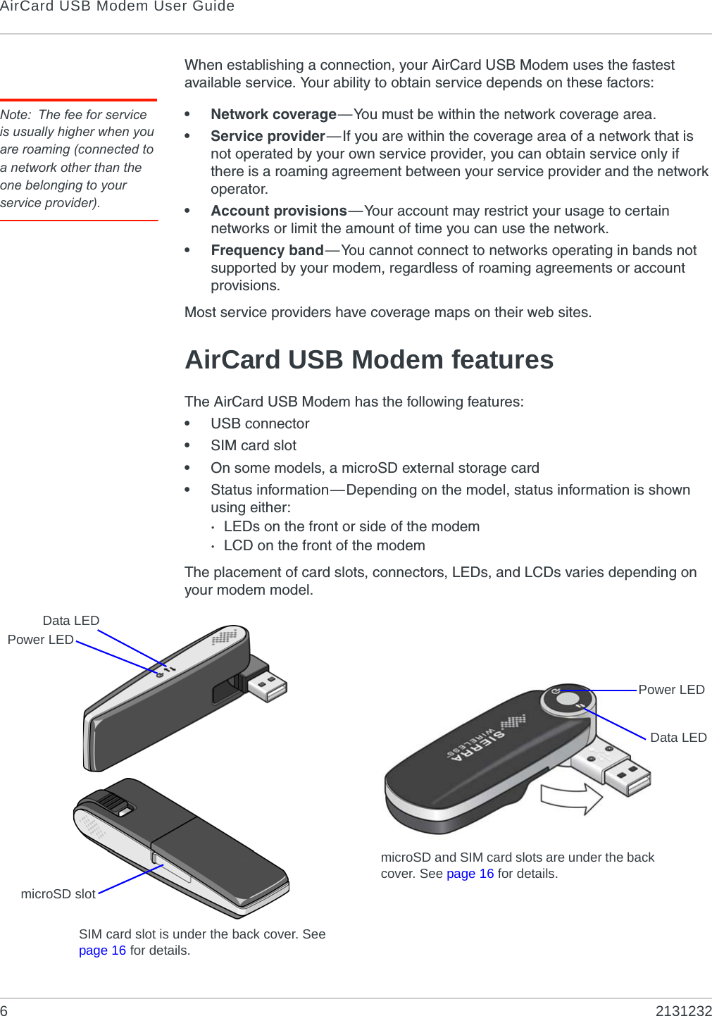AirCard USB Modem User Guide62131232When establishing a connection, your AirCard USB Modem uses the fastest available service. Your ability to obtain service depends on these factors:Note: The fee for service is usually higher when you are roaming (connected to a network other than the one belonging to your service provider).• Network coverage—You must be within the network coverage area.• Service provider—If you are within the coverage area of a network that is not operated by your own service provider, you can obtain service only if there is a roaming agreement between your service provider and the network operator.• Account provisions—Your account may restrict your usage to certain networks or limit the amount of time you can use the network.• Frequency band—You cannot connect to networks operating in bands not supported by your modem, regardless of roaming agreements or account provisions.Most service providers have coverage maps on their web sites.AirCard USB Modem featuresThe AirCard USB Modem has the following features:•USB connector•SIM card slot•On some models, a microSD external storage card•Status information—Depending on the model, status information is shown using either:·LEDs on the front or side of the modem·LCD on the front of the modemThe placement of card slots, connectors, LEDs, and LCDs varies depending on your modem model.Data LEDmicroSD slotSIM card slot is under the back cover. See page 16 for details.Power LEDPower LEDmicroSD and SIM card slots are under the back cover. See page 16 for details.Data LED