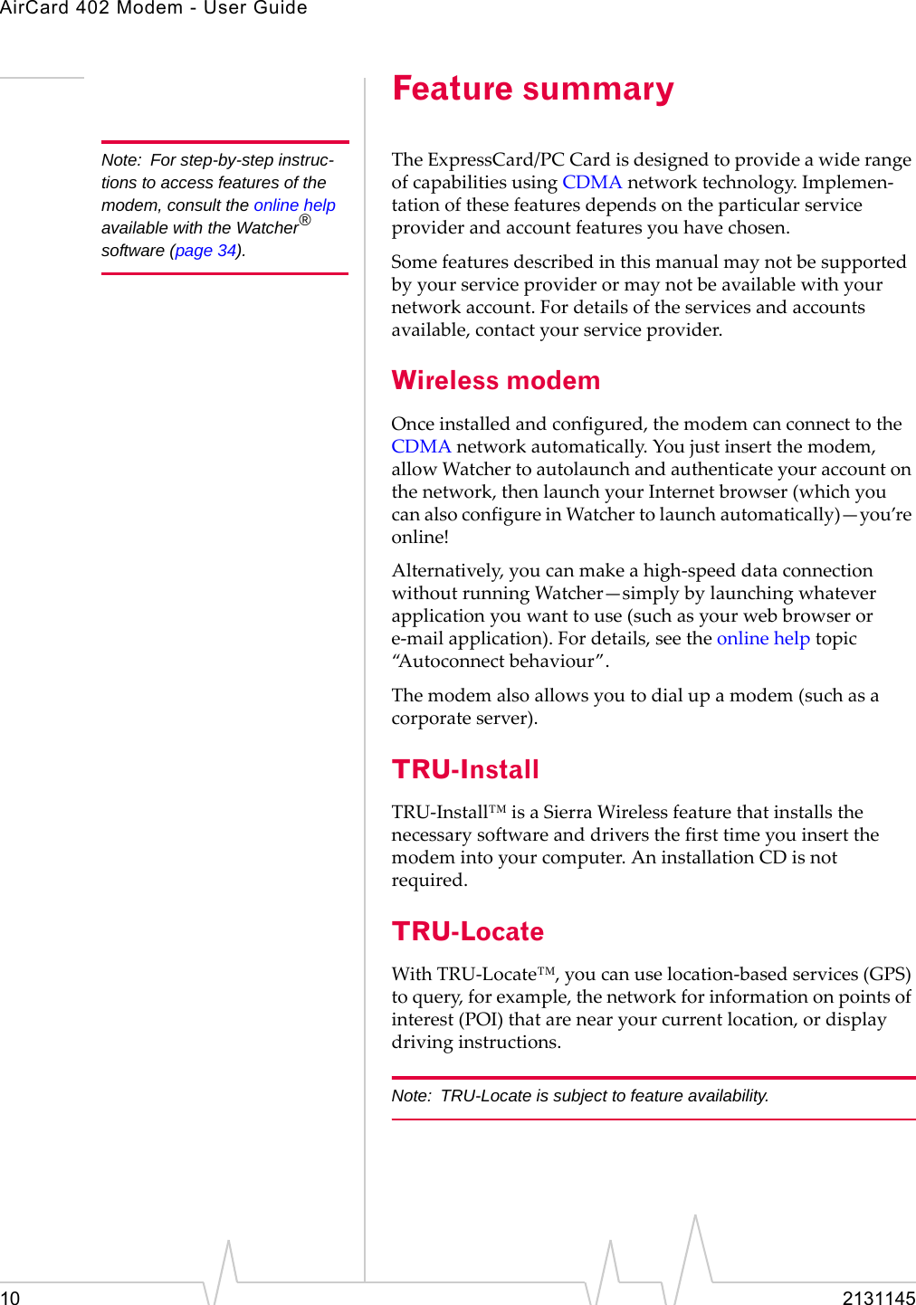 AirCard 402 Modem - User Guide10 2131145Feature summaryNote: For step-by-step instruc-tions to access features of the modem, consult the online help available with the Watcher® software (page 34).TheExpressCard/PC CardisdesignedtoprovideawiderangeofcapabilitiesusingCDMAnetworktechnology.Implemen‐tationofthesefeaturesdependsontheparticularserviceproviderandaccountfeaturesyouhavechosen.Somefeaturesdescribedinthismanualmaynotbesupportedbyyourserviceproviderormaynotbeavailablewithyournetworkaccount.Fordetailsoftheservicesandaccountsavailable,contactyourserviceprovider.Wireless modemOnceinstalledandconfigured,themodemcanconnecttotheCDMAnetworkautomatically.Youjustinsertthemodem,allowWatchertoautolaunchandauthenticateyouraccountonthenetwork,thenlaunchyourInternetbrowser(whichyoucanalsoconfigureinWatchertolaunchautomatically)—you’reonline!Alternatively,youcanmakeahigh‐speeddataconnectionwithoutrunningWatcher—simplybylaunchingwhateverapplicationyouwanttouse(suchasyourwebbrowserore‐mailapplication).Fordetails,seetheonlinehelptopic“Autoconnectbehaviour”.Themodemalsoallowsyoutodialupamodem(suchasacorporateserver).TRU-InstallTRU‐Install™isaSierraWirelessfeaturethatinstallsthenecessarysoftwareanddriversthefirsttimeyouinsertthemodemintoyourcomputer.AninstallationCDisnotrequired.TRU-LocateWithTRU‐Locate™,youcanuselocation‐basedservices(GPS)toquery,forexample,thenetworkforinformationonpointsofinterest(POI)thatarenearyourcurrentlocation,ordisplaydrivinginstructions.Note: TRU-Locate is subject to feature availability.