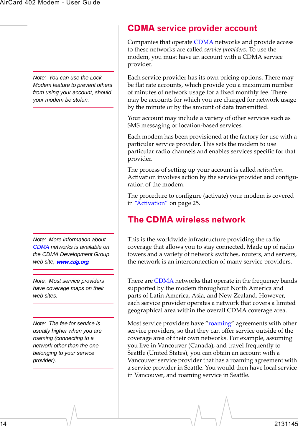 AirCard 402 Modem - User Guide14 2131145CDMA service provider accountCompaniesthatoperateCDMAnetworksandprovideaccesstothesenetworksarecalledserviceproviders.Tousethemodem,youmusthaveanaccountwithaCDMAserviceprovider.Note: You can use the Lock Modem feature to prevent others from using your account, should your modem be stolen.Eachserviceproviderhasitsownpricingoptions.Theremaybeflatrateaccounts,whichprovideyouamaximumnumberofminutesofnetworkusageforafixedmonthlyfee.Theremaybeaccountsforwhichyouarechargedfornetworkusagebytheminuteorbytheamountofdatatransmitted.YouraccountmayincludeavarietyofotherservicessuchasSMSmessagingorlocation‐basedservices.Eachmodemhasbeenprovisionedatthefactoryforusewithaparticularserviceprovider.Thissetsthemodemtouseparticularradiochannelsandenablesservicesspecificforthatprovider.Theprocessofsettingupyouraccountiscalledactivation.Activationinvolvesactionbytheserviceproviderandconfigu‐rationofthemodem.Theproceduretoconfigure(activate)yourmodemiscoveredin“Activation”onpage 25.The CDMA wireless networkNote: More information about CDMA networks is available on the CDMA Development Group web site, www.cdg.org.Thisistheworldwideinfrastructureprovidingtheradiocoveragethatallowsyoutostayconnected.Madeupofradiotowersandavarietyofnetworkswitches,routers,andservers,thenetworkisaninterconnectionofmanyserviceproviders.Note: Most service providers have coverage maps on their web sites.ThereareCDMAnetworksthatoperateinthefrequencybandssupportedbythemodemthroughoutNorthAmericaandpartsofLatinAmerica,Asia,andNewZealand.However,eachserviceprovideroperatesanetworkthatcoversalimitedgeographicalareawithintheoverallCDMAcoveragearea.Note: The fee for service is usually higher when you are roaming (connecting to a network other than the one belonging to your service provider).Mostserviceprovidershave“roaming”agreementswithotherserviceproviders,sothattheycanofferserviceoutsideofthecoverageareaoftheirownnetworks.Forexample,assumingyouliveinVancouver(Canada),andtravelfrequentlytoSeattle(UnitedStates),youcanobtainanaccountwithaVancouverserviceproviderthathasaroamingagreementwithaserviceproviderinSeattle.YouwouldthenhavelocalserviceinVancouver,androamingserviceinSeattle.