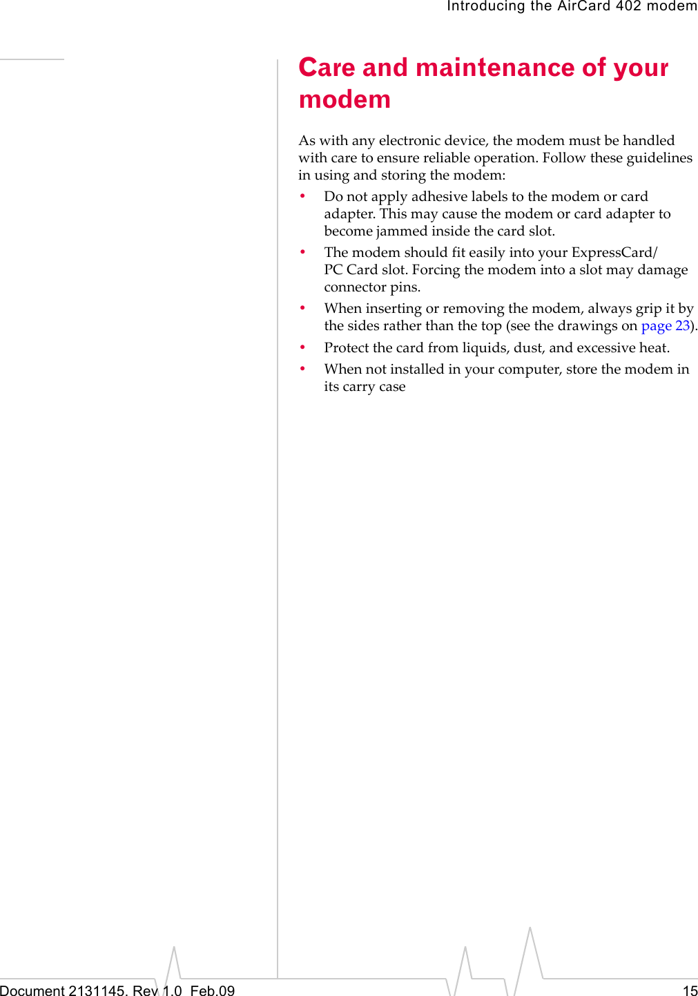 Introducing the AirCard 402 modemDocument 2131145. Rev 1.0  Feb.09 15Care and maintenance of your modemAswithanyelectronicdevice,themodemmustbehandledwithcaretoensurereliableoperation.Followtheseguidelinesinusingandstoringthemodem:•Donotapplyadhesivelabelstothemodemorcardadapter.Thismaycausethemodemorcardadaptertobecomejammedinsidethecardslot.•ThemodemshouldfiteasilyintoyourExpressCard/PC Cardslot.Forcingthemodemintoaslotmaydamageconnectorpins.•Wheninsertingorremovingthemodem,alwaysgripitbythesidesratherthanthetop(seethedrawingsonpage 23).•Protectthecardfromliquids,dust,andexcessiveheat.•Whennotinstalledinyourcomputer,storethemodeminitscarrycase