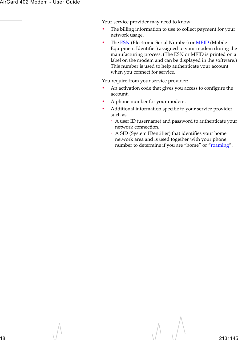 AirCard 402 Modem - User Guide18 2131145Yourserviceprovidermayneedtoknow:•Thebillinginformationtousetocollectpaymentforyournetworkusage.•TheESN (ElectronicSerialNumber)orMEID(MobileEquipmentIdentifier)assignedtoyourmodemduringthemanufacturingprocess.(TheESNorMEIDisprintedonalabelonthemodemandcanbedisplayedinthesoftware.)Thisnumberisusedtohelpauthenticateyouraccountwhenyouconnectforservice.Yourequirefromyourserviceprovider:•Anactivationcodethatgivesyouaccesstoconfiguretheaccount.•Aphonenumberforyourmodem.•Additionalinformationspecifictoyourserviceprovidersuchas:·AuserID(username)andpasswordtoauthenticateyournetworkconnection.·ASID(SystemIDentifier)thatidentifiesyourhomenetworkareaandisusedtogetherwithyourphonenumbertodetermineifyouare“home”or“roaming”.
