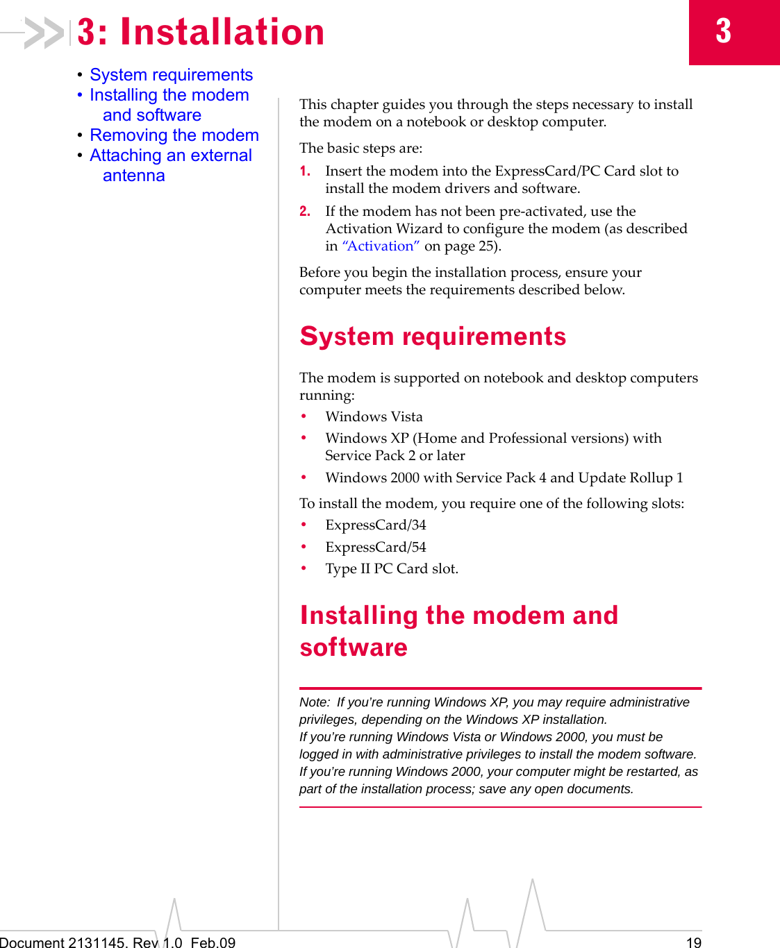 Document 2131145. Rev 1.0  Feb.09 1933: Installation•System requirements• Installing the modem and software•Removing the modem•Attaching an external antennaThischapterguidesyouthroughthestepsnecessarytoinstallthemodemonanotebookordesktopcomputer.Thebasicstepsare:1. InsertthemodemintotheExpressCard/PC Cardslottoinstallthemodemdriversandsoftware.2. Ifthemodemhasnotbeenpre‐activated,usetheActivationWizardtoconfigurethemodem(asdescribedin“Activation”onpage 25).Beforeyoubegintheinstallationprocess,ensureyourcomputermeetstherequirementsdescribedbelow.System requirementsThemodemissupportedonnotebookanddesktopcomputersrunning:•WindowsVista•Windows XP(HomeandProfessionalversions)withServicePack 2orlater•Windows2000withServicePack4andUpdateRollup1Toinstallthemodem,yourequireoneofthefollowingslots:•ExpressCard/34•ExpressCard/54•TypeIIPC Cardslot.Installing the modem and softwareNote: If you’re running Windows XP, you may require administrative privileges, depending on the Windows XP installation.If you’re running Windows Vista or Windows 2000, you must be logged in with administrative privileges to install the modem software.If you’re running Windows 2000, your computer might be restarted, as part of the installation process; save any open documents.