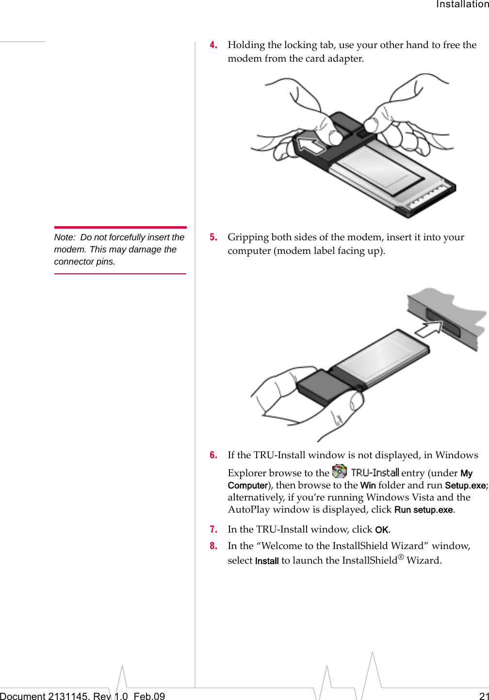 InstallationDocument 2131145. Rev 1.0  Feb.09 214. Holdingthelockingtab,useyourotherhandtofreethemodemfromthecardadapter.Note: Do not forcefully insert the modem. This may damage the connector pins.5. Grippingbothsidesofthemodem,insertitintoyourcomputer(modemlabelfacingup).6. IftheTRU‐Installwindowisnotdisplayed,inWindowsExplorerbrowsetotheentry(underMy Computer),thenbrowsetotheWinfolderandrunSetup.exe;alternatively,ifyou’rerunningWindowsVistaandtheAutoPlaywindowisdisplayed,clickRun setup.exe.7. IntheTRU‐Installwindow,clickOK.8. Inthe“WelcometotheInstallShieldWizard”window,selectInstalltolaunchtheInstallShield®Wizard.