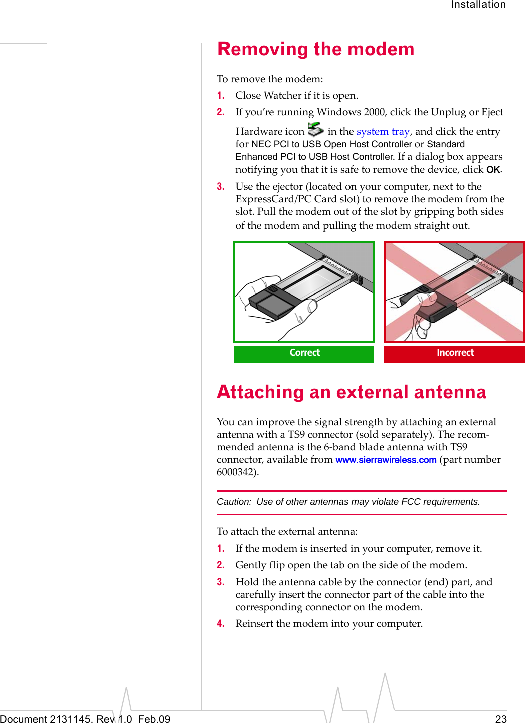 InstallationDocument 2131145. Rev 1.0  Feb.09 23Removing the modemToremovethemodem:1. CloseWatcherifitisopen.2. Ifyou’rerunningWindows 2000,clicktheUnplugorEjectHardwareicon inthesystemtray,andclicktheentryforNEC PCI to USB Open Host Controller orStandard Enhanced PCI to USB Host Controller.Ifadialogboxappearsnotifyingyouthatitissafetoremovethedevice,clickOK.3. Usetheejector(locatedonyourcomputer,nexttotheExpressCard/PC Cardslot)toremovethemodemfromtheslot.Pullthemodemoutoftheslotbygrippingbothsidesofthemodemandpullingthemodemstraightout.Attaching an external antennaYoucanimprovethesignalstrengthbyattachinganexternalantennawithaTS9connector(soldseparately).Therecom‐mendedantennaisthe6‐bandbladeantennawithTS9connector,availablefromwww.sierrawireless.com(partnumber6000342).Caution: Use of other antennas may violate FCC requirements.Toattachtheexternalantenna:1. Ifthemodemisinsertedinyourcomputer,removeit.2. Gentlyflipopenthetabonthesideofthemodem.3. Holdtheantennacablebytheconnector(end)part,andcarefullyinserttheconnectorpartofthecableintothecorrespondingconnectoronthemodem.4. Reinsertthemodemintoyourcomputer.Correct  Incorrect