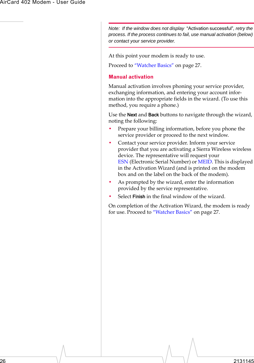 AirCard 402 Modem - User Guide26 2131145Note: If the window does not display  “Activation successful”, retry the process. If the process continues to fail, use manual activation (below) or contact your service provider.Atthispointyourmodemisreadytouse.Proceedto“WatcherBasics”onpage 27.Manual activationManualactivationinvolvesphoningyourserviceprovider,exchanginginformation,andenteringyouraccountinfor‐mationintotheappropriatefieldsinthewizard.(Tousethismethod,yourequireaphone.)UsetheNextandBackbuttonstonavigatethroughthewizard,notingthefollowing:•Prepareyourbillinginformation,beforeyouphonetheserviceproviderorproceedtothenextwindow.•Contactyourserviceprovider.InformyourserviceproviderthatyouareactivatingaSierraWirelesswirelessdevice.TherepresentativewillrequestyourESN (ElectronicSerialNumber)orMEID.ThisisdisplayedintheActivationWizard(andisprintedonthemodemboxandonthelabelonthebackofthemodem).•Aspromptedbythewizard,entertheinformationprovidedbytheservicerepresentative.•SelectFinishinthefinalwindowofthewizard.OncompletionoftheActivationWizard,themodemisreadyforuse.Proceedto“WatcherBasics”onpage 27.