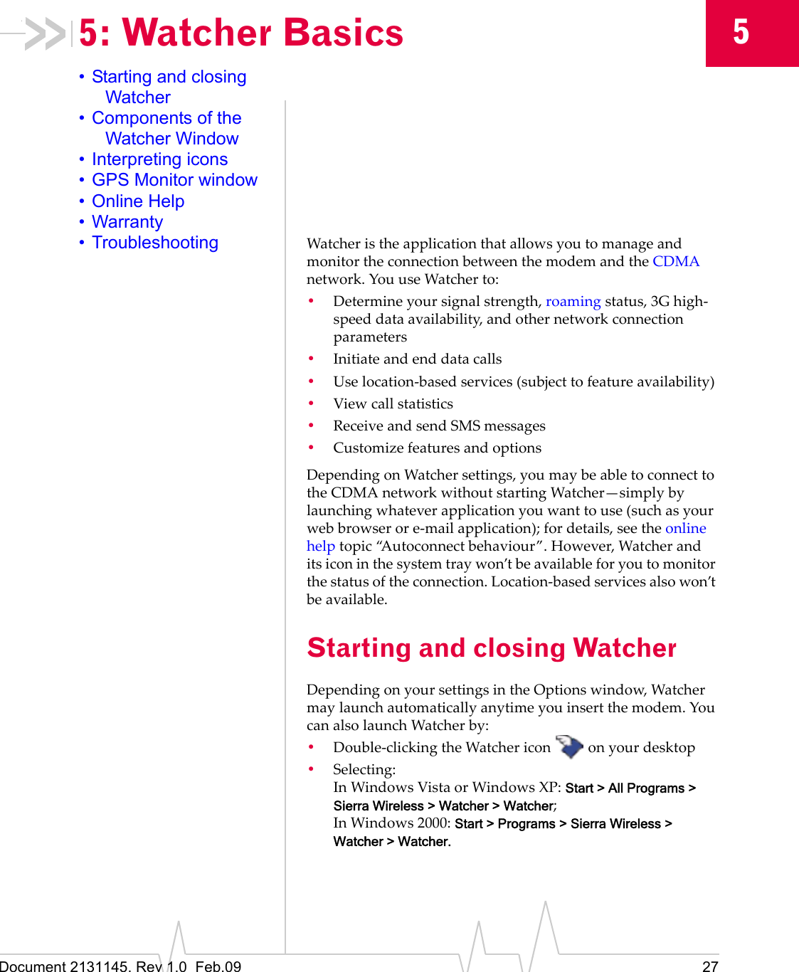 Document 2131145. Rev 1.0  Feb.09 2755: Watcher Basics• Starting and closing Watcher• Components of the Watcher Window• Interpreting icons• GPS Monitor window• Online Help• Warranty• Troubleshooting WatcheristheapplicationthatallowsyoutomanageandmonitortheconnectionbetweenthemodemandtheCDMAnetwork.YouuseWatcherto:•Determineyoursignalstrength,roamingstatus,3Ghigh‐speeddataavailability,andothernetworkconnectionparameters•Initiateandenddatacalls•Uselocation‐basedservices(subjecttofeatureavailability)•Viewcallstatistics•ReceiveandsendSMSmessages•CustomizefeaturesandoptionsDependingonWatchersettings,youmaybeabletoconnecttotheCDMAnetworkwithoutstartingWatcher—simplybylaunchingwhateverapplicationyouwanttouse(suchasyourwebbrowserore‐mailapplication);fordetails,seetheonlinehelptopic“Autoconnectbehaviour”.However,Watcheranditsiconinthesystemtraywon’tbeavailableforyoutomonitorthestatusoftheconnection.Location‐basedservicesalsowon’tbeavailable.Starting and closing WatcherDependingonyoursettingsintheOptionswindow,Watchermaylaunchautomaticallyanytimeyouinsertthemodem.YoucanalsolaunchWatcherby:•Double‐clickingtheWatchericon onyourdesktop•Selecting:InWindowsVistaorWindows XP:Start &gt; All Programs &gt; Sierra Wireless &gt; Watcher &gt; Watcher;InWindows2000:Start &gt; Programs &gt; Sierra Wireless &gt; Watcher &gt; Watcher.