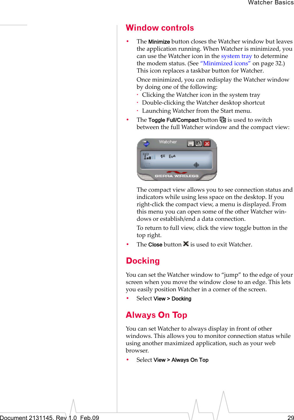 Watcher BasicsDocument 2131145. Rev 1.0  Feb.09 29Window controls•TheMinimizebuttonclosestheWatcherwindowbutleavestheapplicationrunning.WhenWatcherisminimized,youcanusetheWatchericoninthesystemtraytodeterminethemodemstatus.(See“Minimizedicons”onpage 32.)ThisiconreplacesataskbarbuttonforWatcher.Onceminimized,youcanredisplaytheWatcherwindowbydoingoneofthefollowing:·ClickingtheWatchericoninthesystemtray·Double‐clickingtheWatcherdesktopshortcut·LaunchingWatcherfromtheStartmenu.•TheToggle Full/CompactbuttonisusedtoswitchbetweenthefullWatcherwindowandthecompactview:Thecompactviewallowsyoutoseeconnectionstatusandindicatorswhileusinglessspaceonthedesktop.Ifyouright‐clickthecompactview,amenuisdisplayed.FromthismenuyoucanopensomeoftheotherWatcherwin‐dowsorestablish/endadataconnection.Toreturntofullview,clicktheviewtogglebuttoninthetopright.•TheClosebuttonisusedtoexitWatcher.DockingYoucansettheWatcherwindowto“jump”totheedgeofyourscreenwhenyoumovethewindowclosetoanedge.ThisletsyoueasilypositionWatcherinacornerofthescreen.•SelectView &gt; DockingAlways On TopYoucansetWatchertoalwaysdisplayinfrontofotherwindows.Thisallowsyoutomonitorconnectionstatuswhileusinganothermaximizedapplication,suchasyourwebbrowser.•SelectView &gt; Always On Top
