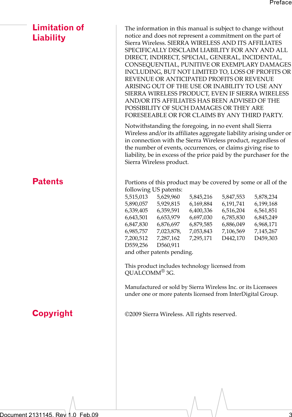 PrefaceDocument 2131145. Rev 1.0  Feb.09 3Limitation of LiabilityTheinformationinthismanualissubjecttochangewithoutnoticeanddoesnotrepresentacommitmentonthepartofSierraWireless.SIERRAWIRELESSANDITSAFFILIATESSPECIFICALLYDISCLAIMLIABILITYFORANYANDALLDIRECT,INDIRECT,SPECIAL,GENERAL,INCIDENTAL,CONSEQUENTIAL,PUNITIVEOREXEMPLARYDAMAGESINCLUDING,BUTNOTLIMITEDTO,LOSSOFPROFITSORREVENUEORANTICIPATEDPROFITSORREVENUEARISINGOUTOFTHEUSEORINABILITYTOUSEANYSIERRAWIRELESSPRODUCT,EVENIFSIERRAWIRELESSAND/ORITSAFFILIATESHASBEENADVISEDOFTHEPOSSIBILITYOFSUCHDAMAGESORTHEYAREFORESEEABLEORFORCLAIMSBYANYTHIRDPARTY.Notwithstandingtheforegoing,innoeventshallSierraWirelessand/oritsaffiliatesaggregateliabilityarisingunderorinconnectionwiththeSierraWirelessproduct,regardlessofthenumberofevents,occurrences,orclaimsgivingrisetoliability,beinexcessofthepricepaidbythepurchaserfortheSierraWirelessproduct.Patents PortionsofthisproductmaybecoveredbysomeorallofthefollowingUSpatents:5,515,013 5,629,960 5,845,216 5,847,553 5,878,2345,890,057 5,929,815 6,169,884 6,191,741 6,199,1686,339,405 6,359,591 6,400,336 6,516,204 6,561,8516,643,501 6,653,979 6,697,030 6,785,830 6,845,2496,847,830 6,876,697 6,879,585 6,886,049 6,968,1716,985,757 7,023,878, 7,053,843 7,106,569 7,145,2677,200,512 7,287,162 7,295,171 D442,170 D459,303D559,256 D560,911andotherpatentspending.ThisproductincludestechnologylicensedfromQUALCOMM®3G.ManufacturedorsoldbySierraWirelessInc.oritsLicenseesunderoneormorepatentslicensedfromInterDigitalGroup.Copyright ©2009SierraWireless.Allrightsreserved.