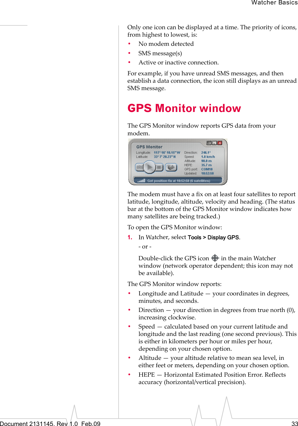 Watcher BasicsDocument 2131145. Rev 1.0  Feb.09 33Onlyoneiconcanbedisplayedatatime.Thepriorityoficons,fromhighesttolowest,is:•Nomodemdetected•SMSmessage(s)•Activeorinactiveconnection.Forexample,ifyouhaveunreadSMSmessages,andthenestablishadataconnection,theiconstilldisplaysasanunreadSMSmessage.GPS Monitor windowTheGPSMonitorwindowreportsGPSdatafromyourmodem.Themodemmusthaveafixonatleastfoursatellitestoreportlatitude,longitude,altitude,velocityandheading.(ThestatusbaratthebottomoftheGPSMonitorwindowindicateshowmanysatellitesarebeingtracked.)ToopentheGPSMonitorwindow:1. InWatcher,selectTools &gt; Display GPS.‐or‐Double‐clicktheGPSiconinthemainWatcherwindow(networkoperatordependent;thisiconmaynotbeavailable).TheGPSMonitorwindowreports:•LongitudeandLatitude—yourcoordinatesindegrees,minutes,andseconds.•Direction—yourdirectionindegreesfromtruenorth(0),increasingclockwise.•Speed—calculatedbasedonyourcurrentlatitudeandlongitudeandthelastreading(onesecondprevious).Thisiseitherinkilometersperhourormilesperhour,dependingonyourchosenoption.•Altitude—youraltituderelativetomeansealevel,ineitherfeetormeters,dependingonyourchosenoption.•HEPE—HorizontalEstimatedPositionError.Reflectsaccuracy(horizontal/verticalprecision).