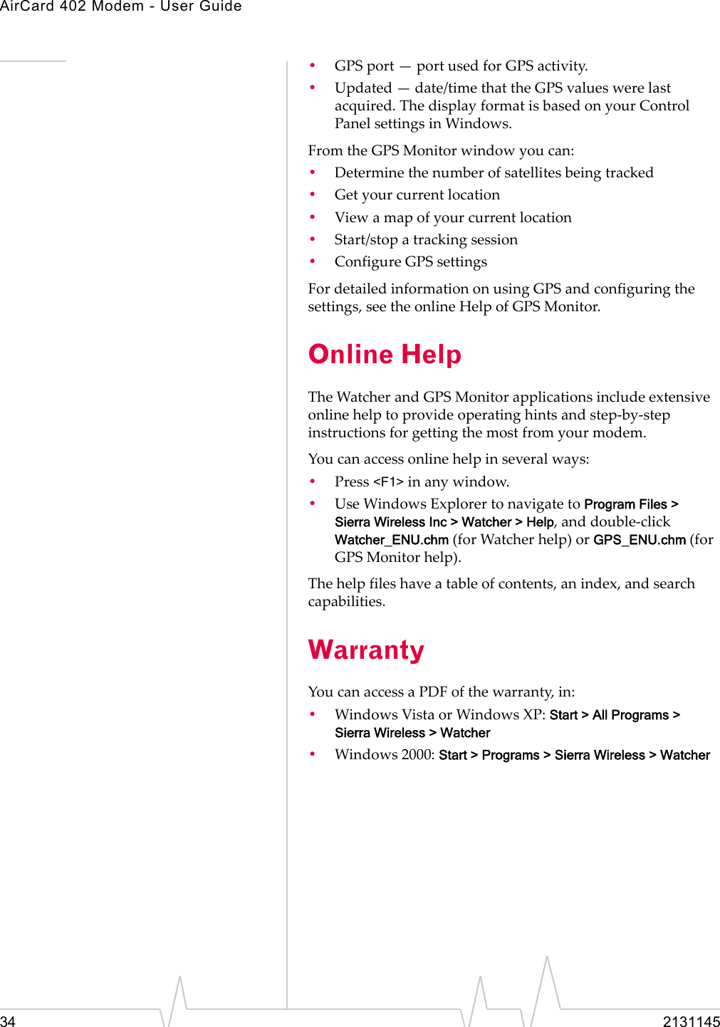 AirCard 402 Modem - User Guide34 2131145•GPSport—portusedforGPSactivity.•Updated—date/timethattheGPSvalueswerelastacquired.ThedisplayformatisbasedonyourControlPanelsettingsinWindows.FromtheGPSMonitorwindowyoucan:•Determinethenumberofsatellitesbeingtracked•Getyourcurrentlocation•Viewamapofyourcurrentlocation•Start/stopatrackingsession•ConfigureGPSsettingsFordetailedinformationonusingGPSandconfiguringthesettings,seetheonlineHelpofGPSMonitor.Online HelpTheWatcherandGPSMonitorapplicationsincludeextensiveonlinehelptoprovideoperatinghintsandstep‐by‐stepinstructionsforgettingthemostfromyourmodem.Youcanaccessonlinehelpinseveralways:•Press&lt;F1&gt;inanywindow.•UseWindowsExplorertonavigatetoProgram Files &gt; Sierra Wireless Inc &gt; Watcher &gt; Help,anddouble‐click Watcher_ENU.chm(forWatcherhelp)orGPS_ENU.chm (forGPSMonitorhelp).Thehelpfileshaveatableofcontents,anindex,andsearchcapabilities.WarrantyYoucanaccessaPDFofthewarranty,in:•WindowsVistaorWindowsXP:Start &gt; All Programs &gt; Sierra Wireless &gt; Watcher•Windows2000:Start &gt; Programs &gt; Sierra Wireless &gt; Watcher