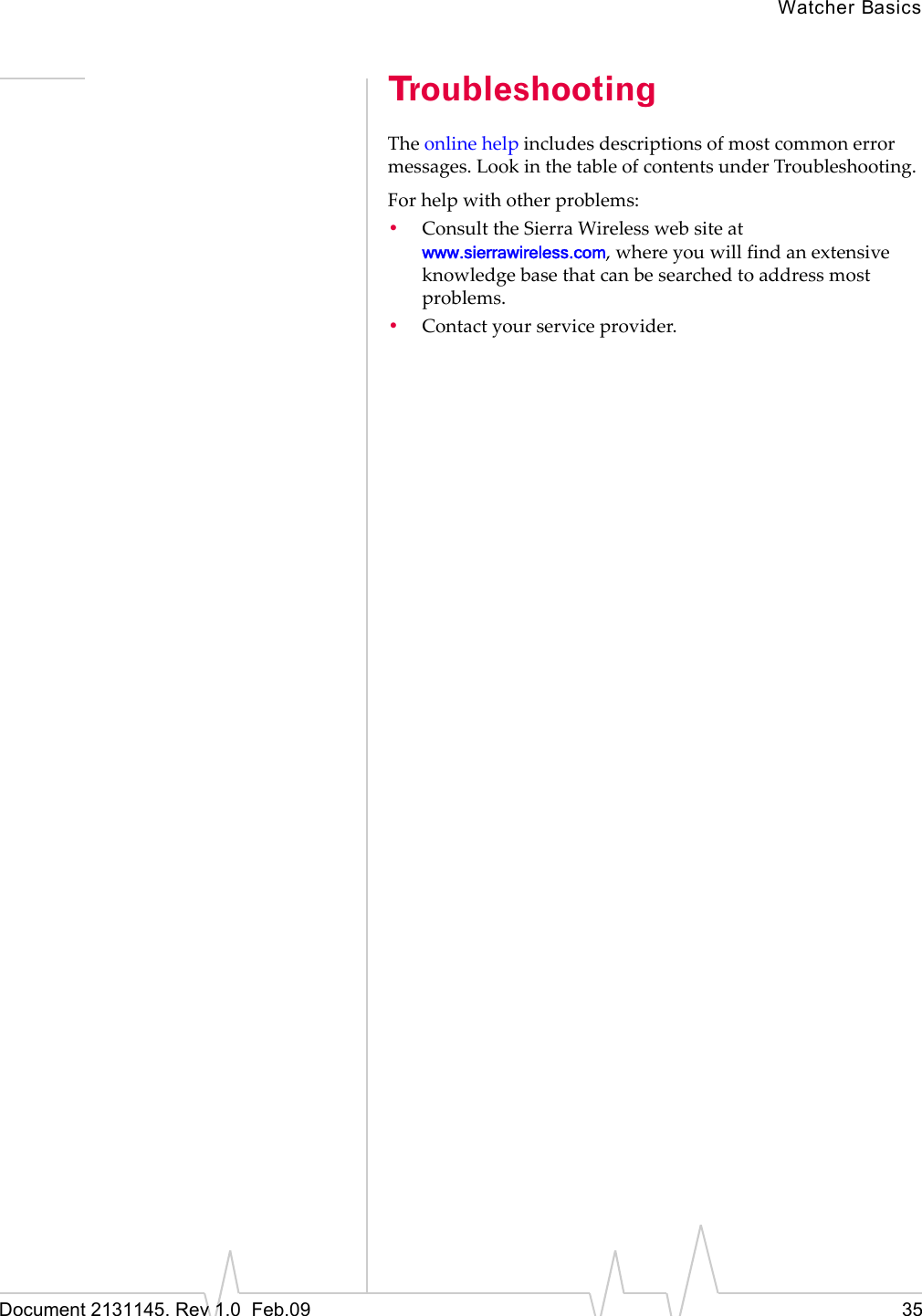 Watcher BasicsDocument 2131145. Rev 1.0  Feb.09 35TroubleshootingTheonlinehelpincludesdescriptionsofmostcommonerrormessages.LookinthetableofcontentsunderTroubleshooting.Forhelpwithotherproblems:•ConsulttheSierraWirelesswebsiteatwww.sierrawireless.com,whereyouwillfindanextensiveknowledgebasethatcanbesearchedtoaddressmostproblems.•Contactyourserviceprovider.
