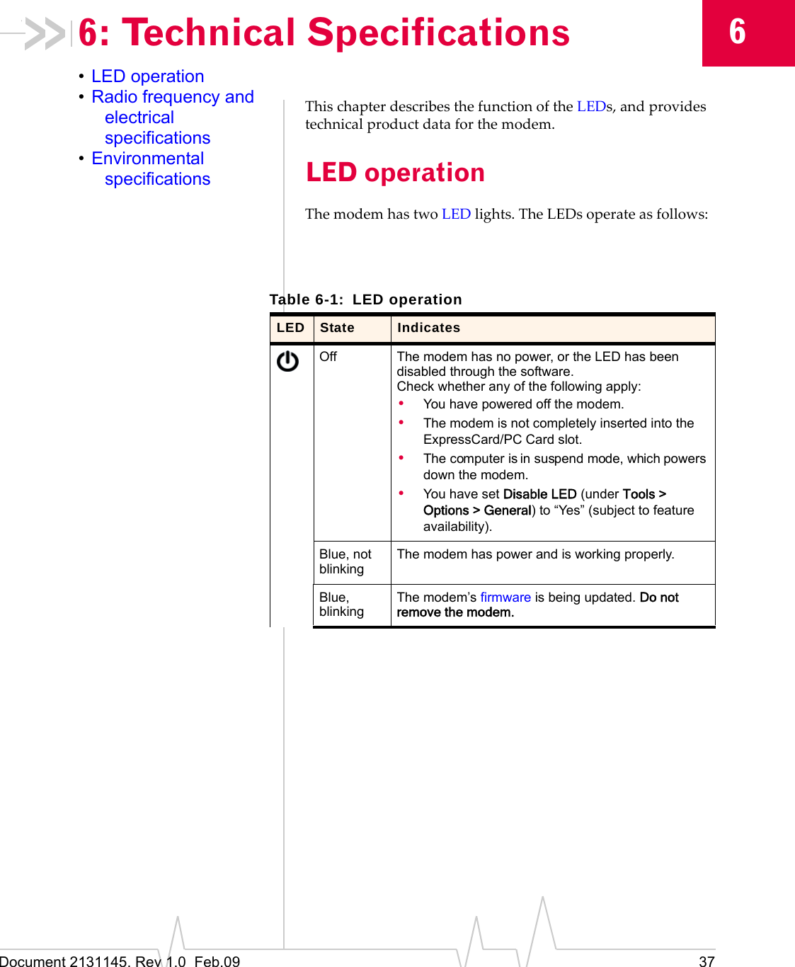 Document 2131145. Rev 1.0  Feb.09 3766: Technical Specifications•LED operation•Radio frequency and electrical specifications•Environmental specificationsThischapterdescribesthefunctionoftheLEDs,andprovidestechnicalproductdataforthemodem.LED operationThemodemhastwoLEDlights.TheLEDsoperateasfollows:Table 6-1: LED operationLED State IndicatesOff The modem has no power, or the LED has been disabled through the software.Check whether any of the following apply:•You have powered off the modem.•The modem is not completely inserted into the ExpressCard/PC Card slot.•The computer is in suspend mode, which powers down the modem.•You have set Disable LED (under Tools &gt; Options &gt; General) to “Yes” (subject to feature availability).Blue, not blinkingThe modem has power and is working properly.Blue, blinkingThe modem’s firmware is being updated. Do not remove the modem.