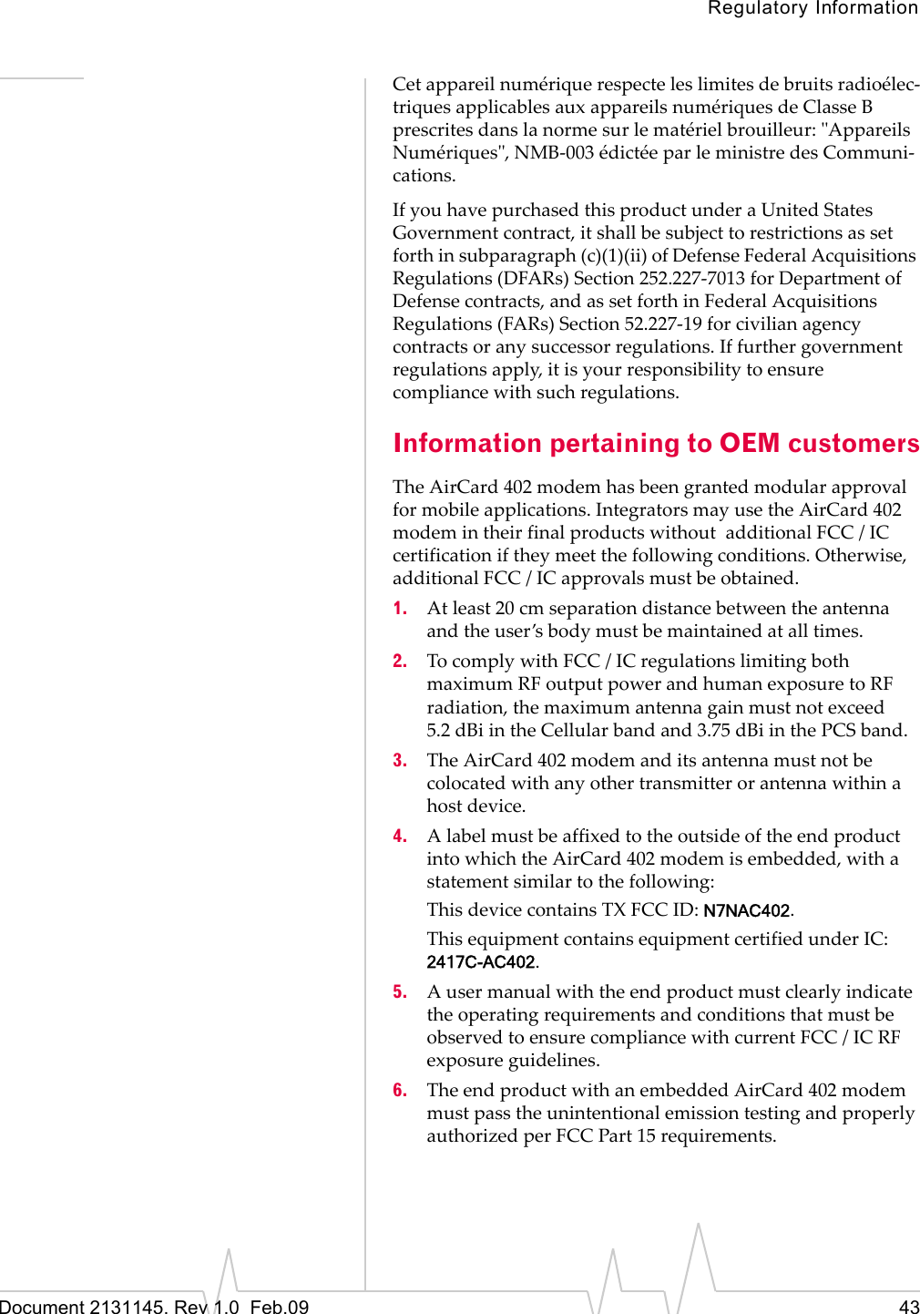 Regulatory InformationDocument 2131145. Rev 1.0  Feb.09 43Cetappareilnumériquerespecteleslimitesdebruitsradioélec‐triquesapplicablesauxappareilsnumériquesdeClasseBprescritesdanslanormesurlematérielbrouilleur:ʺAppareilsNumériquesʺ,NMB‐003édictéeparleministredesCommuni‐cations.IfyouhavepurchasedthisproductunderaUnitedStatesGovernmentcontract,itshallbesubjecttorestrictionsassetforthinsubparagraph(c)(1)(ii)ofDefenseFederalAcquisitionsRegulations(DFARs)Section252.227‐7013forDepartmentofDefensecontracts,andassetforthinFederalAcquisitionsRegulations(FARs)Section52.227‐19forcivilianagencycontractsoranysuccessorregulations.Iffurthergovernmentregulationsapply,itisyourresponsibilitytoensurecompliancewithsuchregulations.Information pertaining to OEM customersTheAirCard 402modemhasbeengrantedmodularapprovalformobileapplications.IntegratorsmayusetheAirCard 402modemintheirfinalproductswithoutadditionalFCC/ICcertificationiftheymeetthefollowingconditions.Otherwise,additionalFCC/ICapprovalsmustbeobtained.1. Atleast20cmseparationdistancebetweentheantennaandtheuser’sbodymustbemaintainedatalltimes.2. TocomplywithFCC/ICregulationslimitingbothmaximumRFoutputpowerandhumanexposuretoRFradiation,themaximumantennagainmustnotexceed5.2 dBiintheCellularbandand3.75 dBiinthePCSband.3. TheAirCard 402modemanditsantennamustnotbecolocatedwithanyothertransmitterorantennawithinahostdevice.4. AlabelmustbeaffixedtotheoutsideoftheendproductintowhichtheAirCard 402modemisembedded,withastatementsimilartothefollowing:ThisdevicecontainsTXFCCID:N7NAC402.ThisequipmentcontainsequipmentcertifiedunderIC:2417C-AC402.5. AusermanualwiththeendproductmustclearlyindicatetheoperatingrequirementsandconditionsthatmustbeobservedtoensurecompliancewithcurrentFCC/ICRFexposureguidelines.6. TheendproductwithanembeddedAirCard 402modemmustpasstheunintentionalemissiontestingandproperlyauthorizedperFCCPart15requirements.
