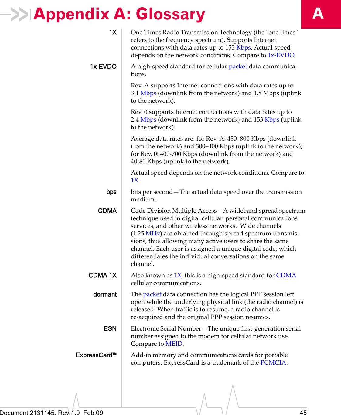 Document 2131145. Rev 1.0  Feb.09 45AAppendix A: Glossary1X OneTimesRadioTransmissionTechnology(theʺonetimesʺreferstothefrequencyspectrum).SupportsInternetconnectionswithdataratesupto153 Kbps.Actualspeeddependsonthenetworkconditions.Compareto1x‐EVDO.1x-EVDO Ahigh‐speedstandardforcellularpacketdatacommunica‐tions.Rev.AsupportsInternetconnectionswithdataratesupto3.1 Mbps(downlinkfromthenetwork)and1.8 Mbps(uplinktothenetwork).Rev.0supportsInternetconnectionswithdataratesupto2.4 Mbps(downlinkfromthenetwork)and153 Kbps(uplinktothenetwork).Averagedataratesare:forRev.A:450–800 Kbps(downlinkfromthenetwork)and300–400 Kbps(uplinktothenetwork);forRev.0:400‐700 Kbps(downlinkfromthenetwork)and40‐80 Kbps(uplinktothenetwork).Actualspeeddependsonthenetworkconditions.Compareto1X.bps bitspersecond—Theactualdataspeedoverthetransmissionmedium.CDMA CodeDivisionMultipleAccess—Awidebandspreadspectrumtechniqueusedindigitalcellular,personalcommunicationsservices,andotherwirelessnetworks.Widechannels(1.25 MHz)areobtainedthroughspreadspectrumtransmis‐sions,thusallowingmanyactiveuserstosharethesamechannel.Eachuserisassignedauniquedigitalcode,whichdifferentiatestheindividualconversationsonthesamechannel.CDMA 1X Alsoknownas1X,thisisahigh‐speedstandardforCDMAcellularcommunications.dormant ThepacketdataconnectionhasthelogicalPPPsessionleftopenwhiletheunderlyingphysicallink(theradiochannel)isreleased.Whentrafficistoresume,aradiochannelisre‐acquiredandtheoriginalPPPsessionresumes.ESN ElectronicSerialNumber—Theuniquefirst‐generationserialnumberassignedtothemodemforcellularnetworkuse.ComparetoMEID.ExpressCard™ Add‐inmemoryandcommunicationscardsforportablecomputers.ExpressCardisatrademarkofthePCMCIA.