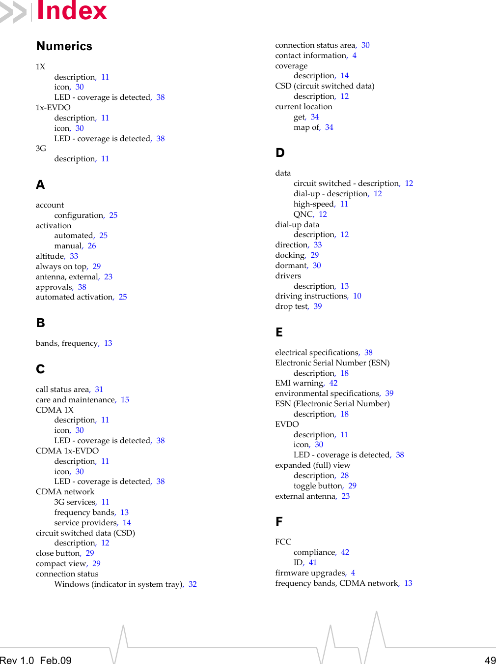 Rev 1.0  Feb.09 49IndexNumerics1Xdescription,11icon,30LED‐coverageisdetected,381x‐EVDOdescription,11icon,30LED‐coverageisdetected,383Gdescription,11Aaccountconfiguration,25activationautomated,25manual,26altitude,33alwaysontop,29antenna,external,23approvals,38automatedactivation,25Bbands,frequency,13Ccallstatusarea,31careandmaintenance,15CDMA1Xdescription,11icon,30LED‐coverageisdetected,38CDMA1x‐EVDOdescription,11icon,30LED‐coverageisdetected,38CDMAnetwork3Gservices,11frequencybands,13serviceproviders,14circuitswitcheddata(CSD)description,12closebutton,29compactview,29connectionstatusWindows(indicatorinsystemtray),32connectionstatusarea,30contactinformation,4coveragedescription,14CSD(circuitswitcheddata)description,12currentlocationget,34mapof,34Ddatacircuitswitched‐description,12dial‐up‐description,12high‐speed,11QNC,12dial‐updatadescription,12direction,33docking,29dormant,30driversdescription,13drivinginstructions,10droptest,39Eelectricalspecifications,38ElectronicSerialNumber(ESN)description,18EMIwarning,42environmentalspecifications,39ESN(ElectronicSerialNumber)description,18EVDOdescription,11icon,30LED‐coverageisdetected,38expanded(full)viewdescription,28togglebutton,29externalantenna,23FFCCcompliance,42ID,41firmwareupgrades,4frequencybands,CDMAnetwork,13