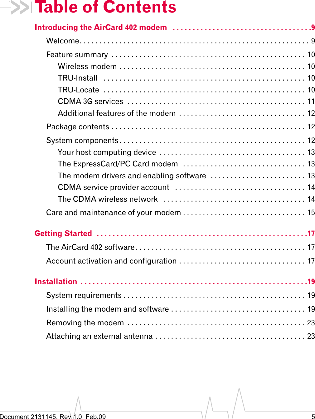 Document 2131145. Rev 1.0  Feb.09 5Table of ContentsIntroducing the AirCard 402 modem   . . . . . . . . . . . . . . . . . . . . . . . . . . . . . . . . . . .9Welcome. . . . . . . . . . . . . . . . . . . . . . . . . . . . . . . . . . . . . . . . . . . . . . . . . . . . . . . . . . 9Feature summary  . . . . . . . . . . . . . . . . . . . . . . . . . . . . . . . . . . . . . . . . . . . . . . . . . 10Wireless modem . . . . . . . . . . . . . . . . . . . . . . . . . . . . . . . . . . . . . . . . . . . . . . . 10TRU-Install   . . . . . . . . . . . . . . . . . . . . . . . . . . . . . . . . . . . . . . . . . . . . . . . . . . .  10TRU-Locate  . . . . . . . . . . . . . . . . . . . . . . . . . . . . . . . . . . . . . . . . . . . . . . . . . . .  10CDMA 3G services  . . . . . . . . . . . . . . . . . . . . . . . . . . . . . . . . . . . . . . . . . . . . .  11Additional features of the modem  . . . . . . . . . . . . . . . . . . . . . . . . . . . . . . . .  12Package contents . . . . . . . . . . . . . . . . . . . . . . . . . . . . . . . . . . . . . . . . . . . . . . . . .  12System components . . . . . . . . . . . . . . . . . . . . . . . . . . . . . . . . . . . . . . . . . . . . . . . 12Your host computing device  . . . . . . . . . . . . . . . . . . . . . . . . . . . . . . . . . . . . . 13The ExpressCard/PC Card modem   . . . . . . . . . . . . . . . . . . . . . . . . . . . . . . .  13The modem drivers and enabling software  . . . . . . . . . . . . . . . . . . . . . . . . 13CDMA service provider account   . . . . . . . . . . . . . . . . . . . . . . . . . . . . . . . . .  14The CDMA wireless network   . . . . . . . . . . . . . . . . . . . . . . . . . . . . . . . . . . . .  14Care and maintenance of your modem . . . . . . . . . . . . . . . . . . . . . . . . . . . . . . . 15Getting Started  . . . . . . . . . . . . . . . . . . . . . . . . . . . . . . . . . . . . . . . . . . . . . . . . . . . . .17The AirCard 402 software. . . . . . . . . . . . . . . . . . . . . . . . . . . . . . . . . . . . . . . . . . .  17Account activation and configuration . . . . . . . . . . . . . . . . . . . . . . . . . . . . . . . .  17Installation  . . . . . . . . . . . . . . . . . . . . . . . . . . . . . . . . . . . . . . . . . . . . . . . . . . . . . . . . .19System requirements . . . . . . . . . . . . . . . . . . . . . . . . . . . . . . . . . . . . . . . . . . . . . .  19Installing the modem and software . . . . . . . . . . . . . . . . . . . . . . . . . . . . . . . . . .  19Removing the modem  . . . . . . . . . . . . . . . . . . . . . . . . . . . . . . . . . . . . . . . . . . . . . 23Attaching an external antenna . . . . . . . . . . . . . . . . . . . . . . . . . . . . . . . . . . . . . . 23