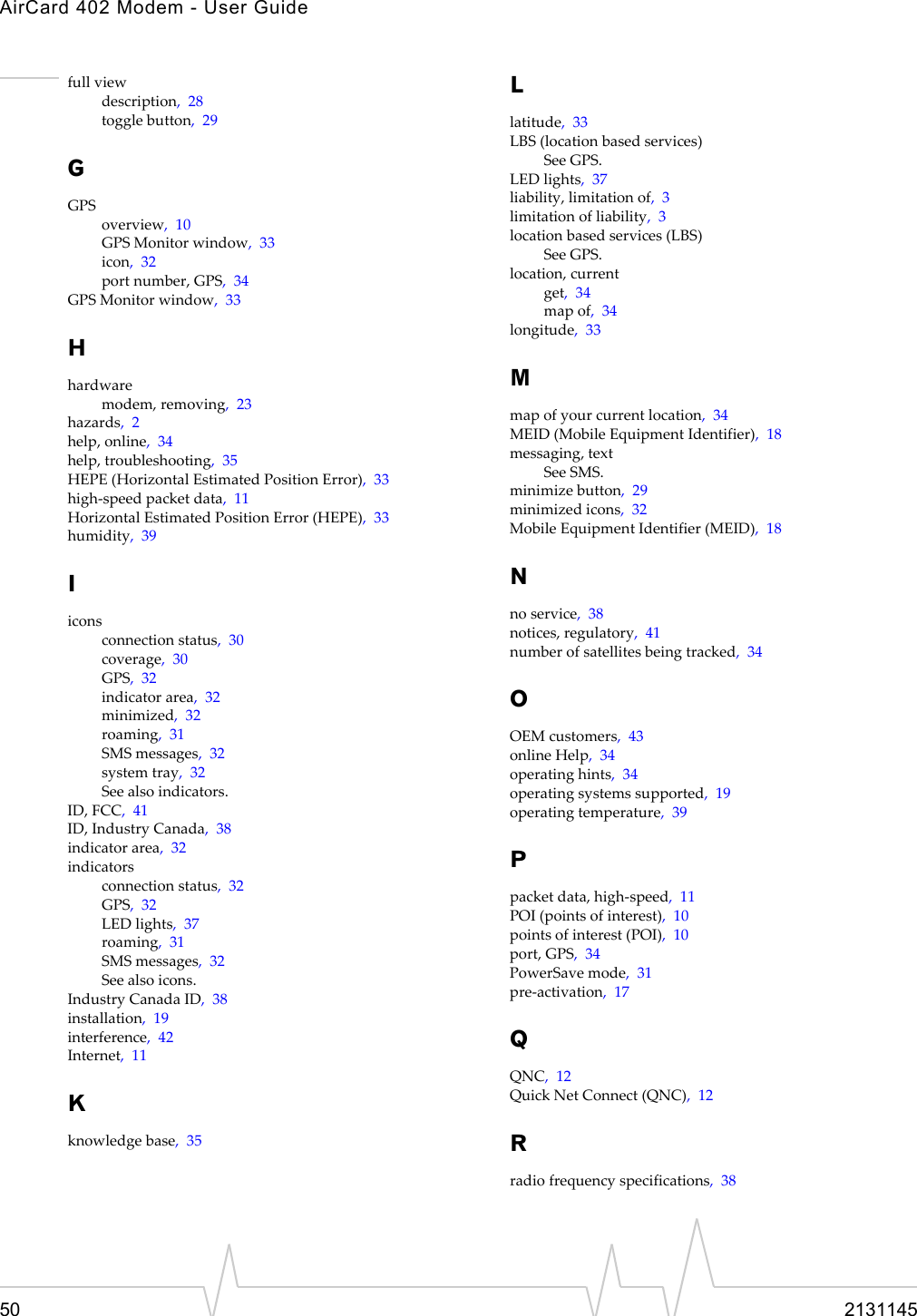 AirCard 402 Modem - User Guide50 2131145fullviewdescription,28togglebutton,29GGPSoverview,10GPSMonitorwindow,33icon,32portnumber,GPS,34GPSMonitorwindow,33Hhardwaremodem,removing,23hazards,2help,online,34help,troubleshooting,35HEPE(HorizontalEstimatedPositionError),33high‐speedpacketdata,11HorizontalEstimatedPositionError(HEPE),33humidity,39Iiconsconnectionstatus,30coverage,30GPS,32indicatorarea,32minimized,32roaming,31SMSmessages,32systemtray,32Seealsoindicators.ID,FCC,41ID,IndustryCanada,38indicatorarea,32indicatorsconnectionstatus,32GPS,32LEDlights,37roaming,31SMSmessages,32Seealsoicons.IndustryCanadaID,38installation,19interference,42Internet,11Kknowledgebase,35Llatitude,33LBS(locationbasedservices)SeeGPS.LEDlights,37liability,limitationof,3limitationofliability,3locationbasedservices(LBS)SeeGPS.location,currentget,34mapof,34longitude,33Mmapofyourcurrentlocation,34MEID(MobileEquipmentIdentifier),18messaging,textSeeSMS.minimizebutton,29minimizedicons,32MobileEquipmentIdentifier(MEID),18Nnoservice,38notices,regulatory,41numberofsatellitesbeingtracked,34OOEMcustomers,43onlineHelp,34operatinghints,34operatingsystemssupported,19operatingtemperature,39Ppacketdata,high‐speed,11POI(pointsofinterest),10pointsofinterest(POI),10port,GPS,34PowerSavemode,31pre‐activation,17QQNC,12QuickNetConnect(QNC),12Rradiofrequencyspecifications,38