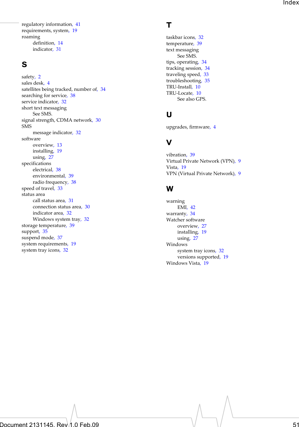 IndexDocument 2131145. Rev 1.0 Feb.09 51regulatoryinformation,41requirements,system,19roamingdefinition,14indicator,31Ssafety,2salesdesk,4satellitesbeingtracked,numberof,34searchingforservice,38serviceindicator,32shorttextmessagingSeeSMS.signalstrength,CDMAnetwork,30SMSmessageindicator,32softwareoverview,13installing,19using,27specificationselectrical,38environmental,39radiofrequency,38speedoftravel,33statusareacallstatusarea,31connectionstatusarea,30indicatorarea,32Windowssystemtray,32storagetemperature,39support,35suspendmode,37systemrequirements,19systemtrayicons,32Ttaskbaricons,32temperature,39textmessagingSeeSMS.tips,operating,34trackingsession,34travelingspeed,33troubleshooting,35TRU‐Install,10TRU‐Locate,10SeealsoGPS.Uupgrades,firmware,4Vvibration,39VirtualPrivateNetwork(VPN),9Vista,19VPN(VirtualPrivateNetwork),9WwarningEMI,42warranty,34Watchersoftwareoverview,27installing,19using,27Windowssystemtrayicons,32versionssupported,19WindowsVista,19